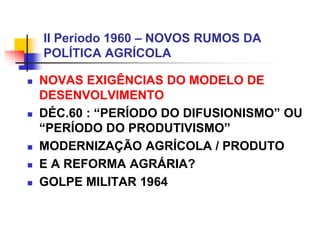 II Período 1960 – NOVOS RUMOS DA
POLÍTICA AGRÍCOLA
 NOVAS EXIGÊNCIAS DO MODELO DE
DESENVOLVIMENTO
 DÉC.60 : “PERÍODO DO DIFUSIONISMO” OU
“PERÍODO DO PRODUTIVISMO”
 MODERNIZAÇÃO AGRÍCOLA / PRODUTO
 E A REFORMA AGRÁRIA?
 GOLPE MILITAR 1964
 