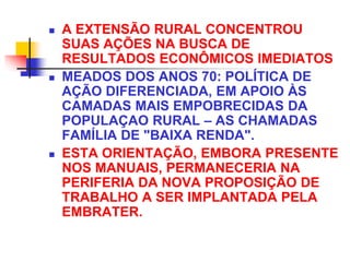  A EXTENSÃO RURAL CONCENTROU
SUAS AÇÕES NA BUSCA DE
RESULTADOS ECONÔMICOS IMEDIATOS
 MEADOS DOS ANOS 70: POLÍTICA DE
AÇÃO DIFERENCIADA, EM APOIO ÀS
CAMADAS MAIS EMPOBRECIDAS DA
POPULAÇAO RURAL – AS CHAMADAS
FAMÍLIA DE "BAIXA RENDA".
 ESTA ORIENTAÇÃO, EMBORA PRESENTE
NOS MANUAIS, PERMANECERIA NA
PERIFERIA DA NOVA PROPOSIÇÃO DE
TRABALHO A SER IMPLANTADA PELA
EMBRATER.
 