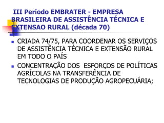 III Período EMBRATER - EMPRESA
BRASILEIRA DE ASSISTÊNCIA TÉCNICA E
EXTENSAO RURAL (década 70)
 CRIADA 74/75, PARA COORDENAR OS SERVIÇOS
DE ASSISTÊNCIA TÉCNICA E EXTENSÃO RURAL
EM TODO O PAÍS
 CONCENTRAÇÃO DOS ESFORÇOS DE POLÍTICAS
AGRÍCOLAS NA TRANSFERÊNCIA DE
TECNOLOGIAS DE PRODUÇÃO AGROPECUÁRIA;
 