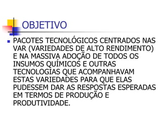 OBJETIVO
 PACOTES TECNOLÓGICOS CENTRADOS NAS
VAR (VARIEDADES DE ALTO RENDIMENTO)
E NA MASSIVA ADOÇÃO DE TODOS OS
INSUMOS QUÍMICOS E OUTRAS
TECNOLOGIAS QUE ACOMPANHAVAM
ESTAS VARIEDADES PARA QUE ELAS
PUDESSEM DAR AS RESPOSTAS ESPERADAS
EM TERMOS DE PRODUÇÃO E
PRODUTIVIDADE.
 