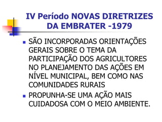 IV Período NOVAS DIRETRIZES
DA EMBRATER -1979
 SÃO INCORPORADAS ORIENTAÇÕES
GERAIS SOBRE O TEMA DA
PARTICIPAÇÃO DOS AGRICULTORES
NO PLANEJAMENTO DAS AÇÕES EM
NÍVEL MUNICIPAL, BEM COMO NAS
COMUNIDADES RURAIS
 PROPUNHA-SE UMA AÇÃO MAIS
CUIDADOSA COM O MEIO AMBIENTE.
 