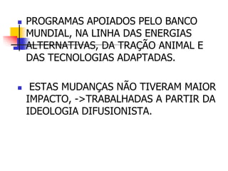  PROGRAMAS APOIADOS PELO BANCO
MUNDIAL, NA LINHA DAS ENERGIAS
ALTERNATIVAS, DA TRAÇÃO ANIMAL E
DAS TECNOLOGIAS ADAPTADAS.
 ESTAS MUDANÇAS NÃO TIVERAM MAIOR
IMPACTO, ->TRABALHADAS A PARTIR DA
IDEOLOGIA DIFUSIONISTA.
 