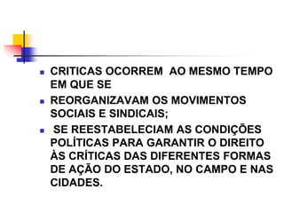  CRITICAS OCORREM AO MESMO TEMPO
EM QUE SE
 REORGANIZAVAM OS MOVIMENTOS
SOCIAIS E SINDICAIS;
 SE REESTABELECIAM AS CONDIÇÕES
POLÍTICAS PARA GARANTIR O DIREITO
ÀS CRÍTICAS DAS DIFERENTES FORMAS
DE AÇÃO DO ESTADO, NO CAMPO E NAS
CIDADES.
 