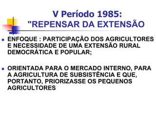 V Período 1985:
"REPENSAR DA EXTENSÃO
 ENFOQUE : PARTICIPAÇÃO DOS AGRICULTORES
E NECESSIDADE DE UMA EXTENSÃO RURAL
DEMOCRÁTICA E POPULAR;
 ORIENTADA PARA O MERCADO INTERNO, PARA
A AGRICULTURA DE SUBSISTÊNCIA E QUE,
PORTANTO, PRIORIZASSE OS PEQUENOS
AGRICULTORES
 