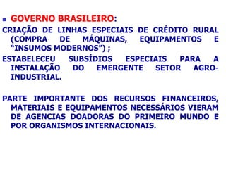 GOVERNO BRASILEIRO:
CRIAÇÃO DE LINHAS ESPECIAIS DE CRÉDITO RURAL
(COMPRA DE MÁQUINAS, EQUIPAMENTOS E
“INSUMOS MODERNOS”) ;
ESTABELECEU SUBSÍDIOS ESPECIAIS PARA A
INSTALAÇÃO DO EMERGENTE SETOR AGRO-
INDUSTRIAL.
PARTE IMPORTANTE DOS RECURSOS FINANCEIROS,
MATERIAIS E EQUIPAMENTOS NECESSÁRIOS VIERAM
DE AGENCIAS DOADORAS DO PRIMEIRO MUNDO E
POR ORGANISMOS INTERNACIONAIS.
 