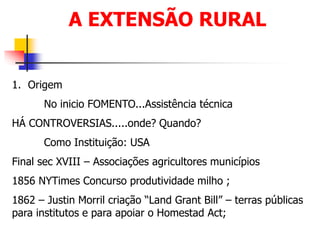 A EXTENSÃO RURAL
1. Origem
No inicio FOMENTO...Assistência técnica
HÁ CONTROVERSIAS.....onde? Quando?
Como Instituição: USA
Final sec XVIII – Associações agricultores municípios
1856 NYTimes Concurso produtividade milho ;
1862 – Justin Morril criação “Land Grant Bill” – terras públicas
para institutos e para apoiar o Homestad Act;
 