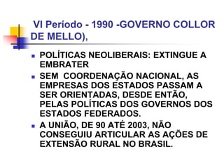 VI Período - 1990 -GOVERNO COLLOR
DE MELLO),
 POLÍTICAS NEOLIBERAIS: EXTINGUE A
EMBRATER
 SEM COORDENAÇÃO NACIONAL, AS
EMPRESAS DOS ESTADOS PASSAM A
SER ORIENTADAS, DESDE ENTÃO,
PELAS POLÍTICAS DOS GOVERNOS DOS
ESTADOS FEDERADOS.
 A UNIÃO, DE 90 ATÉ 2003, NÃO
CONSEGUIU ARTICULAR AS AÇÕES DE
EXTENSÃO RURAL NO BRASIL.
 