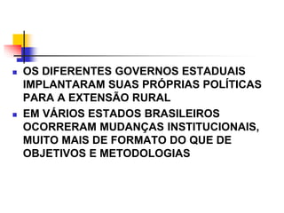  OS DIFERENTES GOVERNOS ESTADUAIS
IMPLANTARAM SUAS PRÓPRIAS POLÍTICAS
PARA A EXTENSÃO RURAL
 EM VÁRIOS ESTADOS BRASILEIROS
OCORRERAM MUDANÇAS INSTITUCIONAIS,
MUITO MAIS DE FORMATO DO QUE DE
OBJETIVOS E METODOLOGIAS
 