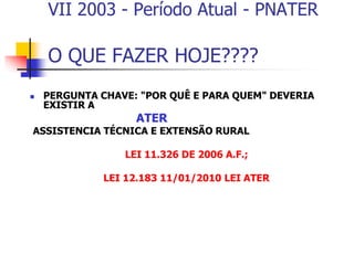 VII 2003 - Período Atual - PNATER
O QUE FAZER HOJE????
 PERGUNTA CHAVE: "POR QUÊ E PARA QUEM" DEVERIA
EXISTIR A
ATER
ASSISTENCIA TÉCNICA E EXTENSÃO RURAL
LEI 11.326 DE 2006 A.F.;
LEI 12.183 11/01/2010 LEI ATER
 