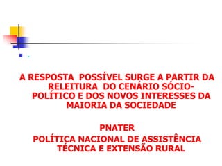  .
A RESPOSTA POSSÍVEL SURGE A PARTIR DA
RELEITURA DO CENÁRIO SÓCIO-
POLÍTICO E DOS NOVOS INTERESSES DA
MAIORIA DA SOCIEDADE
PNATER
POLÍTICA NACIONAL DE ASSISTÊNCIA
TÉCNICA E EXTENSÃO RURAL
 