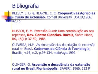 Bibliografia
KELSEY, L. D. & HEARNE, C. C. Cooperativas Agricolas
- Curso de extensão. Cornell University, USAID,1966.
420 p.
MUSSOI, E. M. Extensão Rural: Uma contribuição ao seu
repensar., Rev. Centro Ciencias. Rurais, Santa Maria,
RS, 15(1): 37-50, 1985.
OLIVEIRA, M.M. As circunstâncias da criação da extensão
rural no Brasil. Cadernos de Ciência & Tecnologia,
Brasilia, v.16, n.2, p.97-134, maio/ago.1999.
OLINGER, G. Ascensão e decadência da extensão
rural no Brasil.Florianópolis: EPAGRI, 1966. 523 P.
 