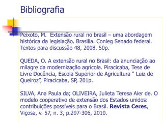 Bibliografia
Peixoto, M. Extensão rural no brasil – uma abordagem
histórica da legislação. Brasilia. Conleg Senado federal.
Textos para discussão 48, 2008. 50p.
QUEDA, O. A extensão rural no Brasil: da anunciação ao
milagre da modernização agrícola. Piracicaba, Tese de
Livre Docência, Escola Superior de Agricultura “ Luiz de
Queiroz”, Piracicaba, SP, 201p.
SILVA, Ana Paula da; OLIVEIRA, Julieta Teresa Aier de. O
modelo cooperativo de extensão dos Estados unidos:
contribuições possíveis para o Brasil. Revista Ceres,
Viçosa, v. 57, n. 3, p.297-306, 2010.
 