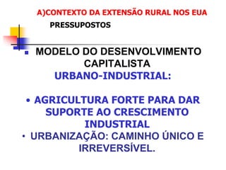  MODELO DO DESENVOLVIMENTO
CAPITALISTA
URBANO-INDUSTRIAL:
• AGRICULTURA FORTE PARA DAR
SUPORTE AO CRESCIMENTO
INDUSTRIAL
• URBANIZAÇÃO: CAMINHO ÚNICO E
IRREVERSÍVEL.
A)CONTEXTO DA EXTENSÃO RURAL NOS EUA
PRESSUPOSTOS
 