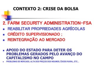 2. FARM SECURITY ADMINISTRATION-FSA
 REABILITAR PROPRIEDADES AGRÍCOLAS
 CRÉDITO SUPERVISIONADO ;
 REINTEGRAÇÃO AO MERCADO
 APOIO DO ESTADO PARA DETER OS
PROBLEMAS GERADOS PELO AVANÇO DO
CAPITALISMO NO CAMPO
 PROBLEMAS DE MERCADO, ALTA DOS PREÇOS DOS INSUMOS, ÊXODO RURAL, ETC...
CONTEXTO 2: CRISE DA BOLSA
 