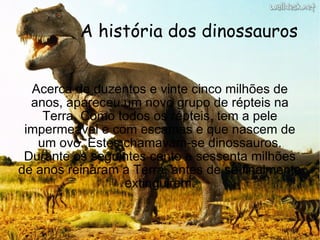 A história dos dinossauros Acerca de duzentos e vinte cinco milhões de anos, apareceu um novo grupo de répteis na Terra. Como todos os répteis, tem a pele impermeável e com escamas e que nascem de um ovo. Estes chamavam-se dinossauros. Durante os seguintes cento e sessenta milhões de anos reinaram a Terra, antes de se finalmente extinguirem. 