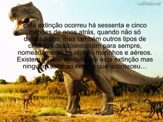Esta extinção ocorreu há sessenta e cinco milhões de anos atrás, quando não só dinossauros, mas também outros tipos de criaturas desapareceram para sempre, nomeadamente os répteis marinhos e aéreos. Existem muitas teorias para esta extinção mas ninguém sabe ao certo o que aconteceu… 