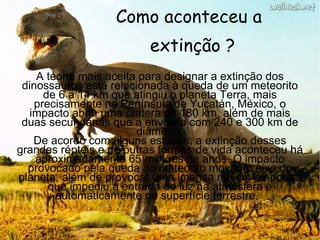 Como aconteceu a extinção ? A teoria mais aceita para designar a extinção dos dinossauros está relacionada à queda de um meteorito de 6 a 14 km que atingiu o planeta Terra, mais precisamente na Península de Yucatán, México, o impacto abriu uma cratera de 180 km, além de mais duas secundárias que a envolvia com 240 e 300 km de diâmetro. De acordo com alguns estudos, a extinção desses grandes répteis e de outras formas de vida aconteceu há aproximadamente 65 milhões de anos. O impacto provocado pela queda do meteorito moveu o eixo do planeta, além de provocar uma imensa nuvem de poeira que impediu a entrada de luz na atmosfera e automaticamente na superfície terrestre.  