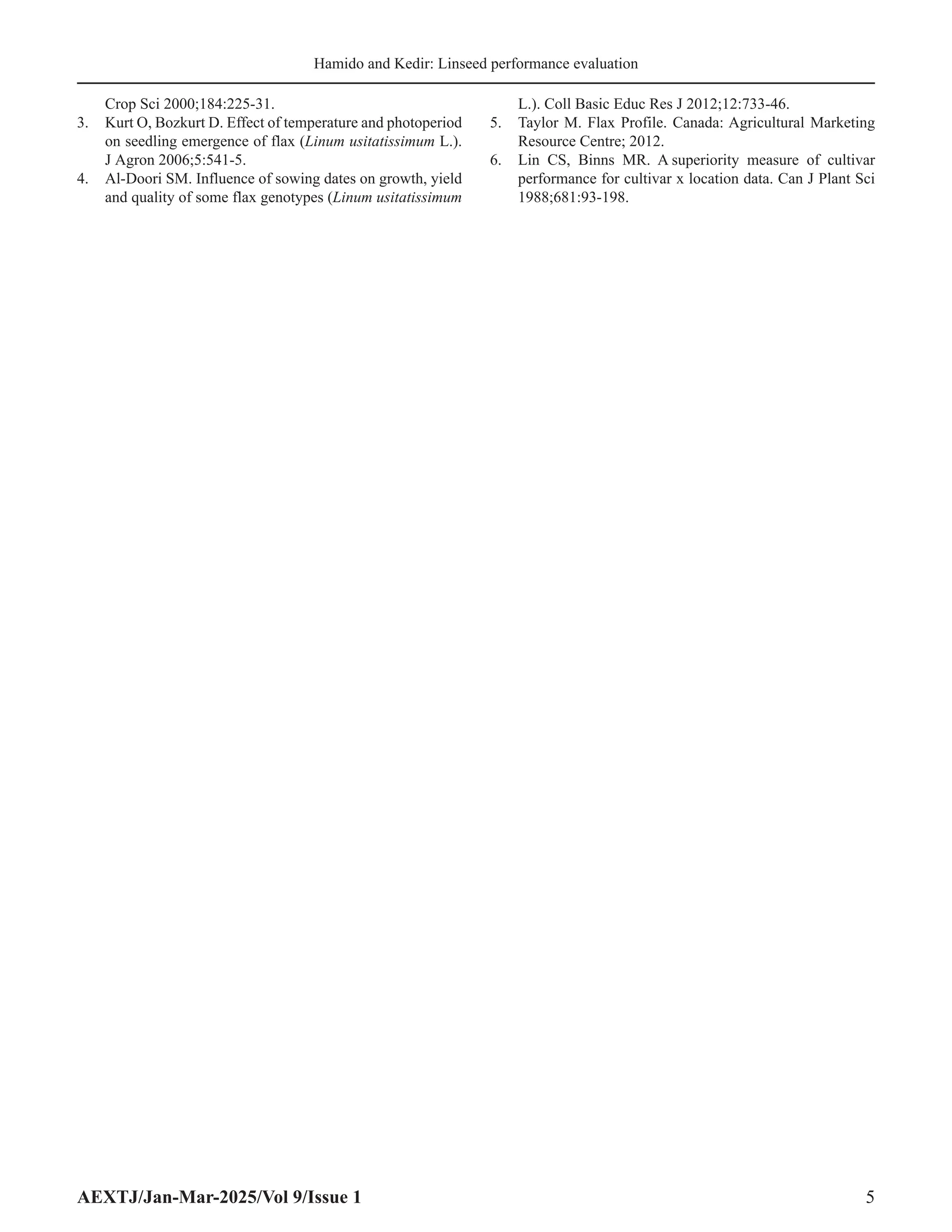 AEXTJ/Jan-Mar-2025/Vol 9/Issue 1 5
Hamido and Kedir: Linseed performance evaluation
Crop Sci 2000;184:225-31.
3. Kurt O, Bozkurt D. Effect of temperature and photoperiod
on seedling emergence of flax (Linum usitatissimum L.).
J Agron 2006;5:541-5.
4. Al-Doori SM. Influence of sowing dates on growth, yield
and quality of some flax genotypes (Linum usitatissimum
L.). Coll Basic Educ Res J 2012;12:733-46.
5. Taylor M. Flax Profile. Canada: Agricultural Marketing
Resource Centre; 2012.
6. Lin CS, Binns MR. A superiority measure of cultivar
performance for cultivar x location data. Can J Plant Sci
1988;681:93-198.
 