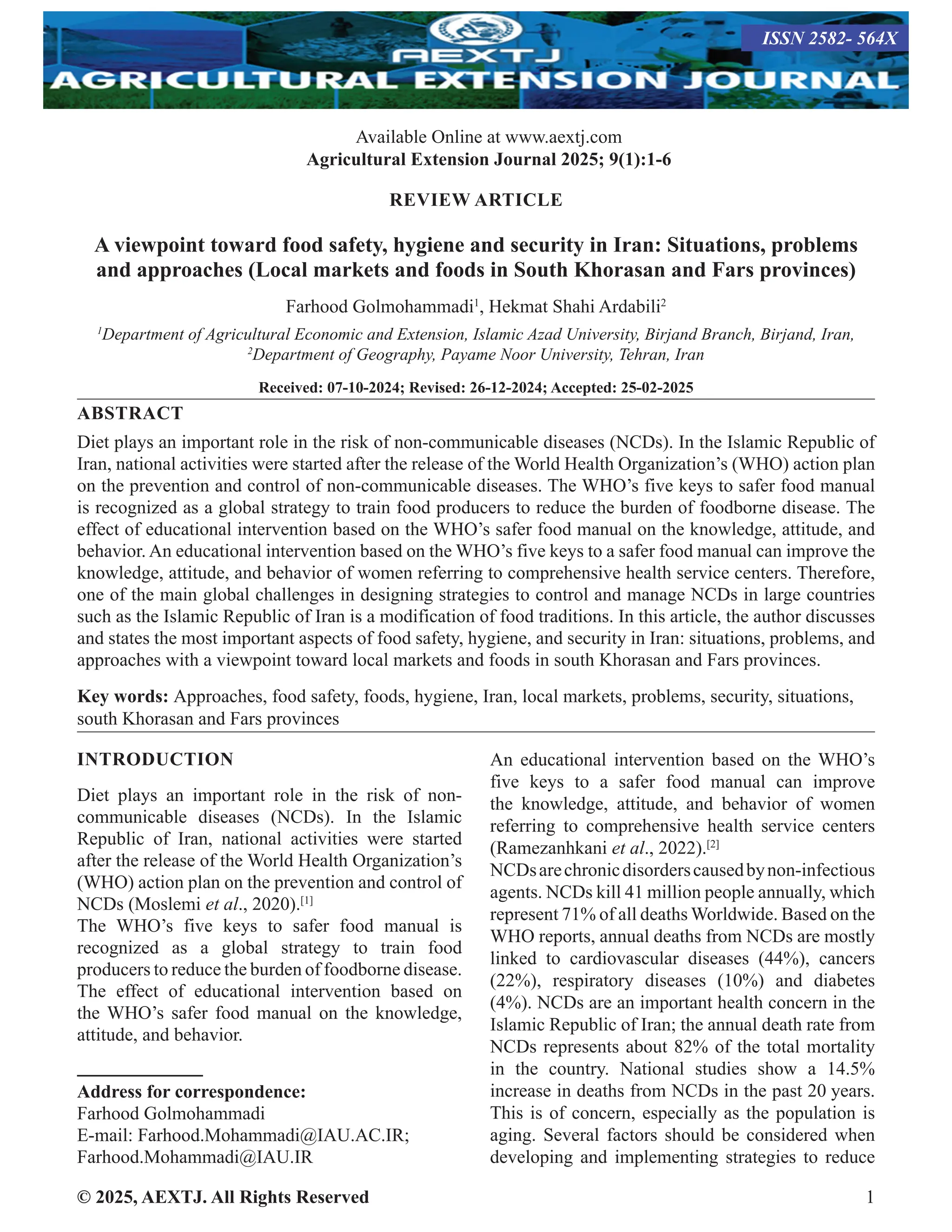 © 2025, AEXTJ. All Rights Reserved 1
REVIEW ARTICLE
A viewpoint toward food safety, hygiene and security in Iran: Situations, problems
and approaches (Local markets and foods in South Khorasan and Fars provinces)
Farhood Golmohammadi1
, Hekmat Shahi Ardabili2
1
Department of Agricultural Economic and Extension, Islamic Azad University, Birjand Branch, Birjand, Iran,
2
Department of Geography, Payame Noor University, Tehran, Iran
Received: 07-10-2024; Revised: 26-12-2024; Accepted: 25-02-2025
ABSTRACT
Diet plays an important role in the risk of non-communicable diseases (NCDs). In the Islamic Republic of
Iran, national activities were started after the release of the World Health Organization’s (WHO) action plan
on the prevention and control of non-communicable diseases. The WHO’s five keys to safer food manual
is recognized as a global strategy to train food producers to reduce the burden of foodborne disease. The
effect of educational intervention based on the WHO’s safer food manual on the knowledge, attitude, and
behavior. An educational intervention based on the WHO’s five keys to a safer food manual can improve the
knowledge, attitude, and behavior of women referring to comprehensive health service centers. Therefore,
one of the main global challenges in designing strategies to control and manage NCDs in large countries
such as the Islamic Republic of Iran is a modification of food traditions. In this article, the author discusses
and states the most important aspects of food safety, hygiene, and security in Iran: situations, problems, and
approaches with a viewpoint toward local markets and foods in south Khorasan and Fars provinces.
Key words: Approaches, food safety, foods, hygiene, Iran, local markets, problems, security, situations,
south Khorasan and Fars provinces
INTRODUCTION
Diet plays an important role in the risk of non-
communicable diseases (NCDs). In the Islamic
Republic of Iran, national activities were started
after the release of the World Health Organization’s
(WHO) action plan on the prevention and control of
NCDs (Moslemi et al., 2020).[1]
The WHO’s five keys to safer food manual is
recognized as a global strategy to train food
producers to reduce the burden of foodborne disease.
The effect of educational intervention based on
the WHO’s safer food manual on the knowledge,
attitude, and behavior.
Address for correspondence:
Farhood Golmohammadi
E-mail: Farhood.Mohammadi@IAU.AC.IR;
Farhood.Mohammadi@IAU.IR
An educational intervention based on the WHO’s
five keys to a safer food manual can improve
the knowledge, attitude, and behavior of women
referring to comprehensive health service centers
(Ramezanhkani et al., 2022).[2]
NCDsarechronicdisorderscausedbynon-infectious
agents. NCDs kill 41 million people annually, which
represent 71% of all deaths Worldwide. Based on the
WHO reports, annual deaths from NCDs are mostly
linked to cardiovascular diseases (44%), cancers
(22%), respiratory diseases (10%) and diabetes
(4%). NCDs are an important health concern in the
Islamic Republic of Iran; the annual death rate from
NCDs represents about 82% of the total mortality
in the country. National studies show a 14.5%
increase in deaths from NCDs in the past 20 years.
This is of concern, especially as the population is
aging. Several factors should be considered when
developing and implementing strategies to reduce
Available Online at www.aextj.com
Agricultural Extension Journal 2025; 9(1):1-6
ISSN 2582- 564X
 