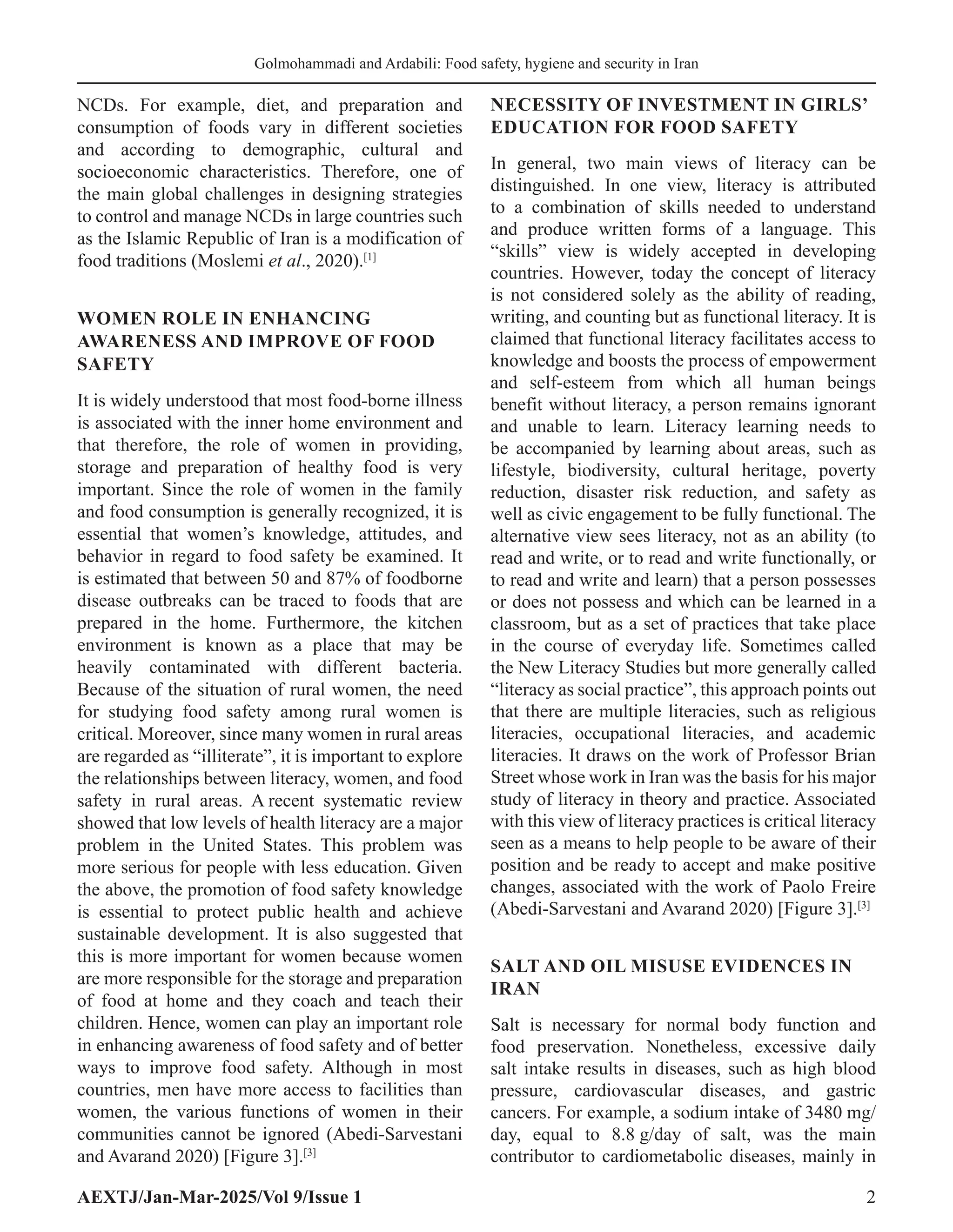 AEXTJ/Jan-Mar-2025/Vol 9/Issue 1 2
Golmohammadi and Ardabili: Food safety, hygiene and security in Iran
NCDs. For example, diet, and preparation and
consumption of foods vary in different societies
and according to demographic, cultural and
socioeconomic characteristics. Therefore, one of
the main global challenges in designing strategies
to control and manage NCDs in large countries such
as the Islamic Republic of Iran is a modification of
food traditions (Moslemi et al., 2020).[1]
WOMEN ROLE IN ENHANCING
AWARENESS AND IMPROVE OF FOOD
SAFETY
It is widely understood that most food-borne illness
is associated with the inner home environment and
that therefore, the role of women in providing,
storage and preparation of healthy food is very
important. Since the role of women in the family
and food consumption is generally recognized, it is
essential that women’s knowledge, attitudes, and
behavior in regard to food safety be examined. It
is estimated that between 50 and 87% of foodborne
disease outbreaks can be traced to foods that are
prepared in the home. Furthermore, the kitchen
environment is known as a place that may be
heavily contaminated with different bacteria.
Because of the situation of rural women, the need
for studying food safety among rural women is
critical. Moreover, since many women in rural areas
are regarded as “illiterate”, it is important to explore
the relationships between literacy, women, and food
safety in rural areas. A recent systematic review
showed that low levels of health literacy are a major
problem in the United States. This problem was
more serious for people with less education. Given
the above, the promotion of food safety knowledge
is essential to protect public health and achieve
sustainable development. It is also suggested that
this is more important for women because women
are more responsible for the storage and preparation
of food at home and they coach and teach their
children. Hence, women can play an important role
in enhancing awareness of food safety and of better
ways to improve food safety. Although in most
countries, men have more access to facilities than
women, the various functions of women in their
communities cannot be ignored (Abedi-Sarvestani
and Avarand 2020) [Figure 3].[3]
NECESSITY OF INVESTMENT IN GIRLS’
EDUCATION FOR FOOD SAFETY
In general, two main views of literacy can be
distinguished. In one view, literacy is attributed
to a combination of skills needed to understand
and produce written forms of a language. This
“skills” view is widely accepted in developing
countries. However, today the concept of literacy
is not considered solely as the ability of reading,
writing, and counting but as functional literacy. It is
claimed that functional literacy facilitates access to
knowledge and boosts the process of empowerment
and self-esteem from which all human beings
benefit without literacy, a person remains ignorant
and unable to learn. Literacy learning needs to
be accompanied by learning about areas, such as
lifestyle, biodiversity, cultural heritage, poverty
reduction, disaster risk reduction, and safety as
well as civic engagement to be fully functional. The
alternative view sees literacy, not as an ability (to
read and write, or to read and write functionally, or
to read and write and learn) that a person possesses
or does not possess and which can be learned in a
classroom, but as a set of practices that take place
in the course of everyday life. Sometimes called
the New Literacy Studies but more generally called
“literacy as social practice”, this approach points out
that there are multiple literacies, such as religious
literacies, occupational literacies, and academic
literacies. It draws on the work of Professor Brian
Street whose work in Iran was the basis for his major
study of literacy in theory and practice. Associated
with this view of literacy practices is critical literacy
seen as a means to help people to be aware of their
position and be ready to accept and make positive
changes, associated with the work of Paolo Freire
(Abedi-Sarvestani and Avarand 2020) [Figure 3].[3]
SALT AND OIL MISUSE EVIDENCES IN
IRAN
Salt is necessary for normal body function and
food preservation. Nonetheless, excessive daily
salt intake results in diseases, such as high blood
pressure, cardiovascular diseases, and gastric
cancers. For example, a sodium intake of 3480 mg/
day, equal to 8.8 g/day of salt, was the main
contributor to cardiometabolic diseases, mainly in
 