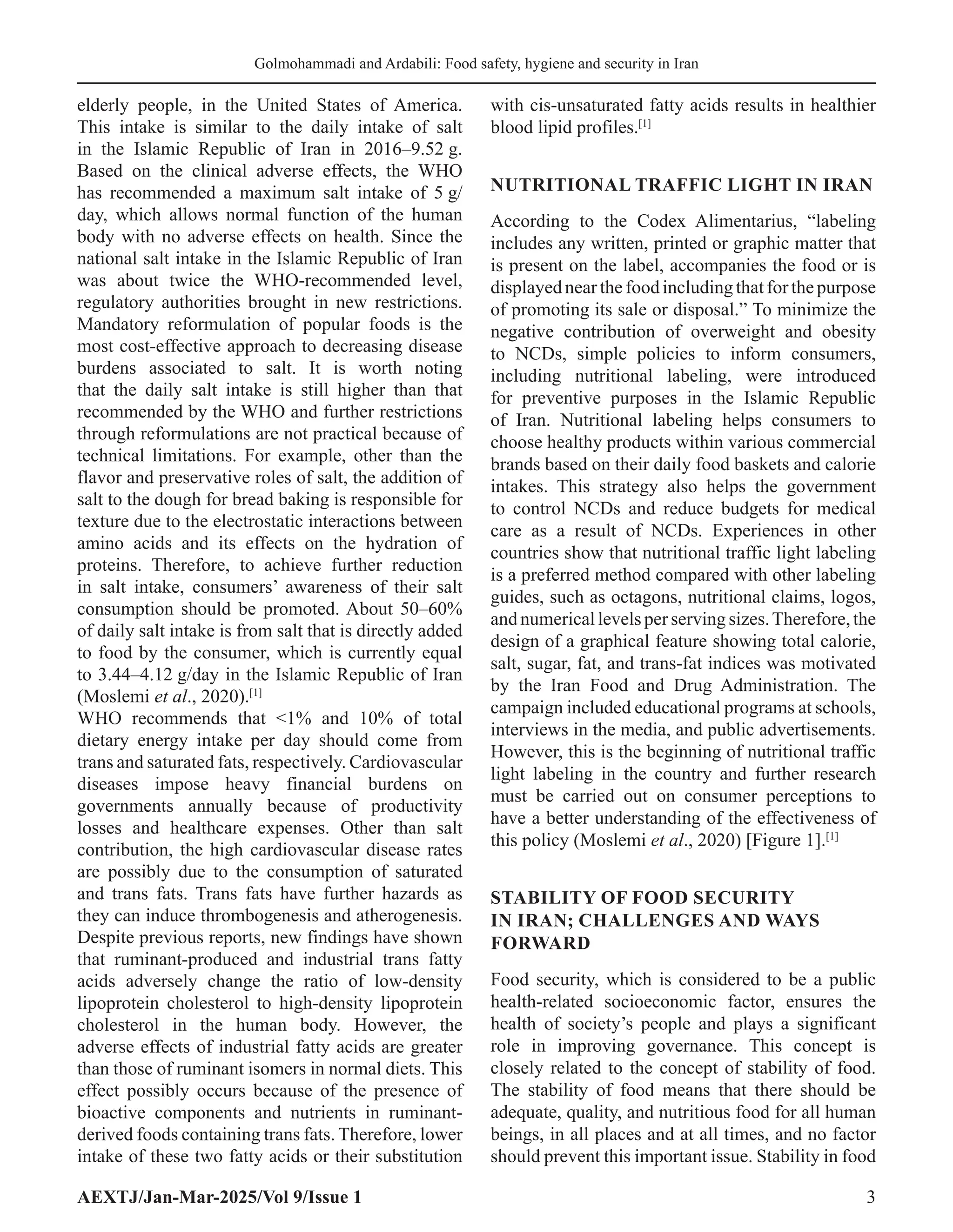 AEXTJ/Jan-Mar-2025/Vol 9/Issue 1 3
Golmohammadi and Ardabili: Food safety, hygiene and security in Iran
elderly people, in the United States of America.
This intake is similar to the daily intake of salt
in the Islamic Republic of Iran in 2016–9.52 g.
Based on the clinical adverse effects, the WHO
has recommended a maximum salt intake of 5 g/
day, which allows normal function of the human
body with no adverse effects on health. Since the
national salt intake in the Islamic Republic of Iran
was about twice the WHO-recommended level,
regulatory authorities brought in new restrictions.
Mandatory reformulation of popular foods is the
most cost-effective approach to decreasing disease
burdens associated to salt. It is worth noting
that the daily salt intake is still higher than that
recommended by the WHO and further restrictions
through reformulations are not practical because of
technical limitations. For example, other than the
flavor and preservative roles of salt, the addition of
salt to the dough for bread baking is responsible for
texture due to the electrostatic interactions between
amino acids and its effects on the hydration of
proteins. Therefore, to achieve further reduction
in salt intake, consumers’ awareness of their salt
consumption should be promoted. About 50–60%
of daily salt intake is from salt that is directly added
to food by the consumer, which is currently equal
to 3.44–4.12 g/day in the Islamic Republic of Iran
(Moslemi et al., 2020).[1]
WHO recommends that 1% and 10% of total
dietary energy intake per day should come from
trans and saturated fats, respectively. Cardiovascular
diseases impose heavy financial burdens on
governments annually because of productivity
losses and healthcare expenses. Other than salt
contribution, the high cardiovascular disease rates
are possibly due to the consumption of saturated
and trans fats. Trans fats have further hazards as
they can induce thrombogenesis and atherogenesis.
Despite previous reports, new findings have shown
that ruminant-produced and industrial trans fatty
acids adversely change the ratio of low-density
lipoprotein cholesterol to high-density lipoprotein
cholesterol in the human body. However, the
adverse effects of industrial fatty acids are greater
than those of ruminant isomers in normal diets. This
effect possibly occurs because of the presence of
bioactive components and nutrients in ruminant-
derived foods containing trans fats. Therefore, lower
intake of these two fatty acids or their substitution
with cis-unsaturated fatty acids results in healthier
blood lipid profiles.[1]
NUTRITIONAL TRAFFIC LIGHT IN IRAN
According to the Codex Alimentarius, “labeling
includes any written, printed or graphic matter that
is present on the label, accompanies the food or is
displayednearthefoodincludingthatforthepurpose
of promoting its sale or disposal.” To minimize the
negative contribution of overweight and obesity
to NCDs, simple policies to inform consumers,
including nutritional labeling, were introduced
for preventive purposes in the Islamic Republic
of Iran. Nutritional labeling helps consumers to
choose healthy products within various commercial
brands based on their daily food baskets and calorie
intakes. This strategy also helps the government
to control NCDs and reduce budgets for medical
care as a result of NCDs. Experiences in other
countries show that nutritional traffic light labeling
is a preferred method compared with other labeling
guides, such as octagons, nutritional claims, logos,
andnumericallevelsperservingsizes.Therefore,the
design of a graphical feature showing total calorie,
salt, sugar, fat, and trans-fat indices was motivated
by the Iran Food and Drug Administration. The
campaign included educational programs at schools,
interviews in the media, and public advertisements.
However, this is the beginning of nutritional traffic
light labeling in the country and further research
must be carried out on consumer perceptions to
have a better understanding of the effectiveness of
this policy (Moslemi et al., 2020) [Figure 1].[1]
STABILITY OF FOOD SECURITY
IN IRAN; CHALLENGES AND WAYS
FORWARD
Food security, which is considered to be a public
health-related socioeconomic factor, ensures the
health of society’s people and plays a significant
role in improving governance. This concept is
closely related to the concept of stability of food.
The stability of food means that there should be
adequate, quality, and nutritious food for all human
beings, in all places and at all times, and no factor
should prevent this important issue. Stability in food
 