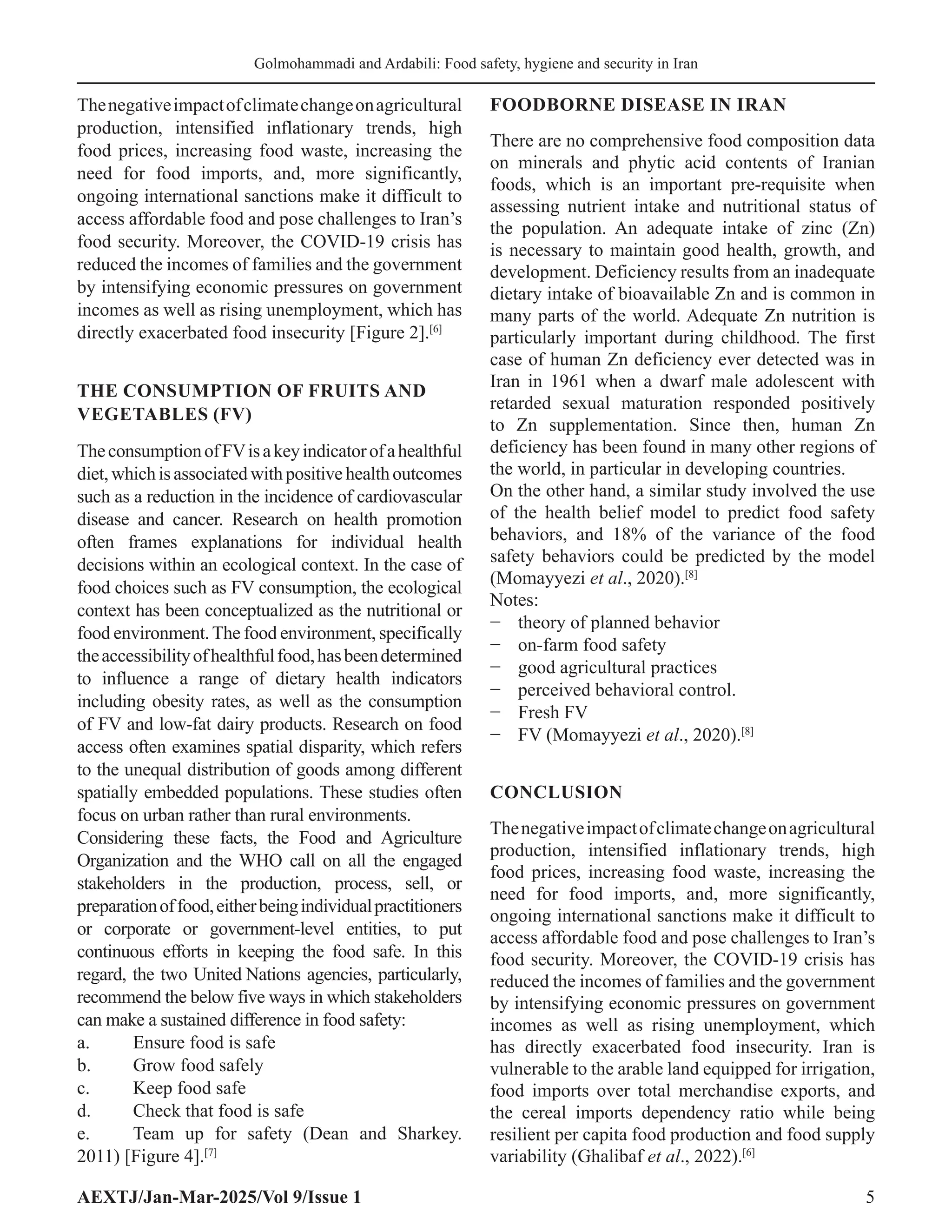 AEXTJ/Jan-Mar-2025/Vol 9/Issue 1 5
Golmohammadi and Ardabili: Food safety, hygiene and security in Iran
Thenegativeimpactofclimatechangeonagricultural
production, intensified inflationary trends, high
food prices, increasing food waste, increasing the
need for food imports, and, more significantly,
ongoing international sanctions make it difficult to
access affordable food and pose challenges to Iran’s
food security. Moreover, the COVID-19 crisis has
reduced the incomes of families and the government
by intensifying economic pressures on government
incomes as well as rising unemployment, which has
directly exacerbated food insecurity [Figure 2].[6]
THE CONSUMPTION OF FRUITS AND
VEGETABLES (FV)
TheconsumptionofFVisakeyindicatorofahealthful
diet,whichisassociatedwithpositivehealthoutcomes
such as a reduction in the incidence of cardiovascular
disease and cancer. Research on health promotion
often frames explanations for individual health
decisions within an ecological context. In the case of
food choices such as FV consumption, the ecological
context has been conceptualized as the nutritional or
food environment.The food environment, specifically
theaccessibilityofhealthfulfood,hasbeendetermined
to influence a range of dietary health indicators
including obesity rates, as well as the consumption
of FV and low-fat dairy products. Research on food
access often examines spatial disparity, which refers
to the unequal distribution of goods among different
spatially embedded populations. These studies often
focus on urban rather than rural environments.
Considering these facts, the Food and Agriculture
Organization and the WHO call on all the engaged
stakeholders in the production, process, sell, or
preparationoffood,eitherbeingindividualpractitioners
or corporate or government-level entities, to put
continuous efforts in keeping the food safe. In this
regard, the two United Nations agencies, particularly,
recommend the below five ways in which stakeholders
can make a sustained difference in food safety:
a. Ensure food is safe
b. Grow food safely
c. Keep food safe
d. Check that food is safe
e. Team up for safety (Dean and Sharkey.
2011) [Figure 4].[7]
FOODBORNE DISEASE IN IRAN
There are no comprehensive food composition data
on minerals and phytic acid contents of Iranian
foods, which is an important pre-requisite when
assessing nutrient intake and nutritional status of
the population. An adequate intake of zinc (Zn)
is necessary to maintain good health, growth, and
development. Deficiency results from an inadequate
dietary intake of bioavailable Zn and is common in
many parts of the world. Adequate Zn nutrition is
particularly important during childhood. The first
case of human Zn deficiency ever detected was in
Iran in 1961 when a dwarf male adolescent with
retarded sexual maturation responded positively
to Zn supplementation. Since then, human Zn
deficiency has been found in many other regions of
the world, in particular in developing countries.
On the other hand, a similar study involved the use
of the health belief model to predict food safety
behaviors, and 18% of the variance of the food
safety behaviors could be predicted by the model
(Momayyezi et al., 2020).[8]
Notes:
− theory of planned behavior
− on-farm food safety
− good agricultural practices
− perceived behavioral control.
− Fresh FV
− FV (Momayyezi et al., 2020).[8]
CONCLUSION
Thenegativeimpactofclimatechangeonagricultural
production, intensified inflationary trends, high
food prices, increasing food waste, increasing the
need for food imports, and, more significantly,
ongoing international sanctions make it difficult to
access affordable food and pose challenges to Iran’s
food security. Moreover, the COVID-19 crisis has
reduced the incomes of families and the government
by intensifying economic pressures on government
incomes as well as rising unemployment, which
has directly exacerbated food insecurity. Iran is
vulnerable to the arable land equipped for irrigation,
food imports over total merchandise exports, and
the cereal imports dependency ratio while being
resilient per capita food production and food supply
variability (Ghalibaf et al., 2022).[6]
 
