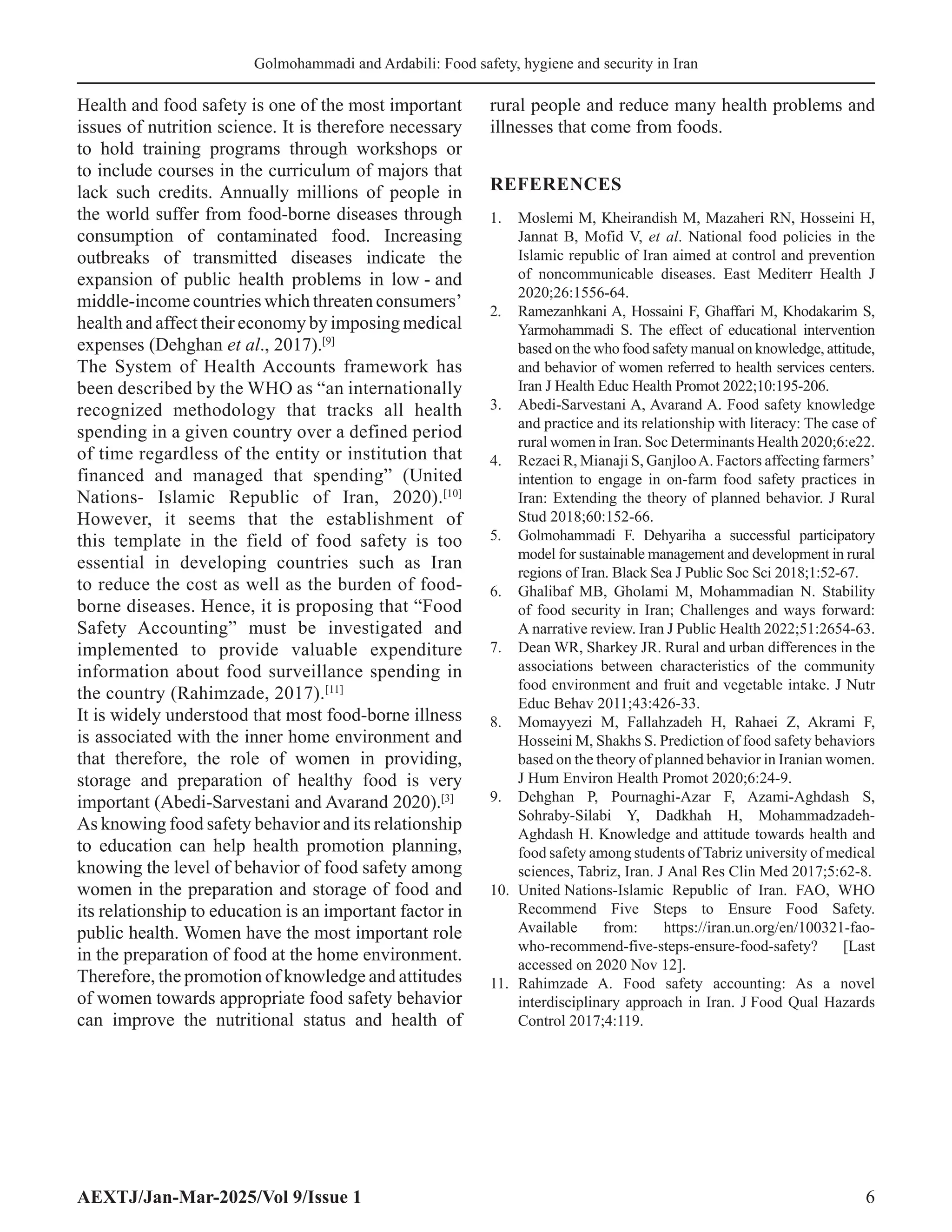 AEXTJ/Jan-Mar-2025/Vol 9/Issue 1 6
Golmohammadi and Ardabili: Food safety, hygiene and security in Iran
Health and food safety is one of the most important
issues of nutrition science. It is therefore necessary
to hold training programs through workshops or
to include courses in the curriculum of majors that
lack such credits. Annually millions of people in
the world suffer from food-borne diseases through
consumption of contaminated food. Increasing
outbreaks of transmitted diseases indicate the
expansion of public health problems in low - and
middle-income countries which threaten consumers’
health and affect their economy by imposing medical
expenses (Dehghan et al., 2017).[9]
The System of Health Accounts framework has
been described by the WHO as “an internationally
recognized methodology that tracks all health
spending in a given country over a defined period
of time regardless of the entity or institution that
financed and managed that spending” (United
Nations- Islamic Republic of Iran, 2020).[10]
However, it seems that the establishment of
this template in the field of food safety is too
essential in developing countries such as Iran
to reduce the cost as well as the burden of food-
borne diseases. Hence, it is proposing that “Food
Safety Accounting” must be investigated and
implemented to provide valuable expenditure
information about food surveillance spending in
the country (Rahimzade, 2017).[11]
It is widely understood that most food-borne illness
is associated with the inner home environment and
that therefore, the role of women in providing,
storage and preparation of healthy food is very
important (Abedi-Sarvestani and Avarand 2020).[3]
As knowing food safety behavior and its relationship
to education can help health promotion planning,
knowing the level of behavior of food safety among
women in the preparation and storage of food and
its relationship to education is an important factor in
public health. Women have the most important role
in the preparation of food at the home environment.
Therefore, the promotion of knowledge and attitudes
of women towards appropriate food safety behavior
can improve the nutritional status and health of
rural people and reduce many health problems and
illnesses that come from foods.
REFERENCES
1. Moslemi M, Kheirandish M, Mazaheri RN, Hosseini H,
Jannat B, Mofid V, et al. National food policies in the
Islamic republic of Iran aimed at control and prevention
of noncommunicable diseases. East Mediterr Health J
2020;26:1556-64.
2. Ramezanhkani A, Hossaini F, Ghaffari M, Khodakarim S,
Yarmohammadi S. The effect of educational intervention
based on the who food safety manual on knowledge, attitude,
and behavior of women referred to health services centers.
Iran J Health Educ Health Promot 2022;10:195-206.
3. Abedi-Sarvestani A, Avarand A. Food safety knowledge
and practice and its relationship with literacy: The case of
rural women in Iran. Soc Determinants Health 2020;6:e22.
4. Rezaei R, Mianaji S, GanjlooA. Factors affecting farmers’
intention to engage in on-farm food safety practices in
Iran: Extending the theory of planned behavior. J Rural
Stud 2018;60:152-66.
5. Golmohammadi F. Dehyariha a successful participatory
model for sustainable management and development in rural
regions of Iran. Black Sea J Public Soc Sci 2018;1:52-67.
6. Ghalibaf MB, Gholami M, Mohammadian N. Stability
of food security in Iran; Challenges and ways forward:
A narrative review. Iran J Public Health 2022;51:2654-63.
7. Dean WR, Sharkey JR. Rural and urban differences in the
associations between characteristics of the community
food environment and fruit and vegetable intake. J Nutr
Educ Behav 2011;43:426-33.
8. Momayyezi M, Fallahzadeh H, Rahaei Z, Akrami F,
Hosseini M, Shakhs S. Prediction of food safety behaviors
based on the theory of planned behavior in Iranian women.
J Hum Environ Health Promot 2020;6:24-9.
9. Dehghan P, Pournaghi-Azar F, Azami-Aghdash S,
Sohraby-Silabi Y, Dadkhah H, Mohammadzadeh-
Aghdash H. Knowledge and attitude towards health and
food safety among students of Tabriz university of medical
sciences, Tabriz, Iran. J Anal Res Clin Med 2017;5:62-8.
10. United Nations-Islamic Republic of Iran. FAO, WHO
Recommend Five Steps to Ensure Food Safety.
Available from: https://iran.un.org/en/100321-fao-
who-recommend-five-steps-ensure-food-safety? [Last
accessed on 2020 Nov 12].
11. Rahimzade A. Food safety accounting: As a novel
interdisciplinary approach in Iran. J Food Qual Hazards
Control 2017;4:119.
 