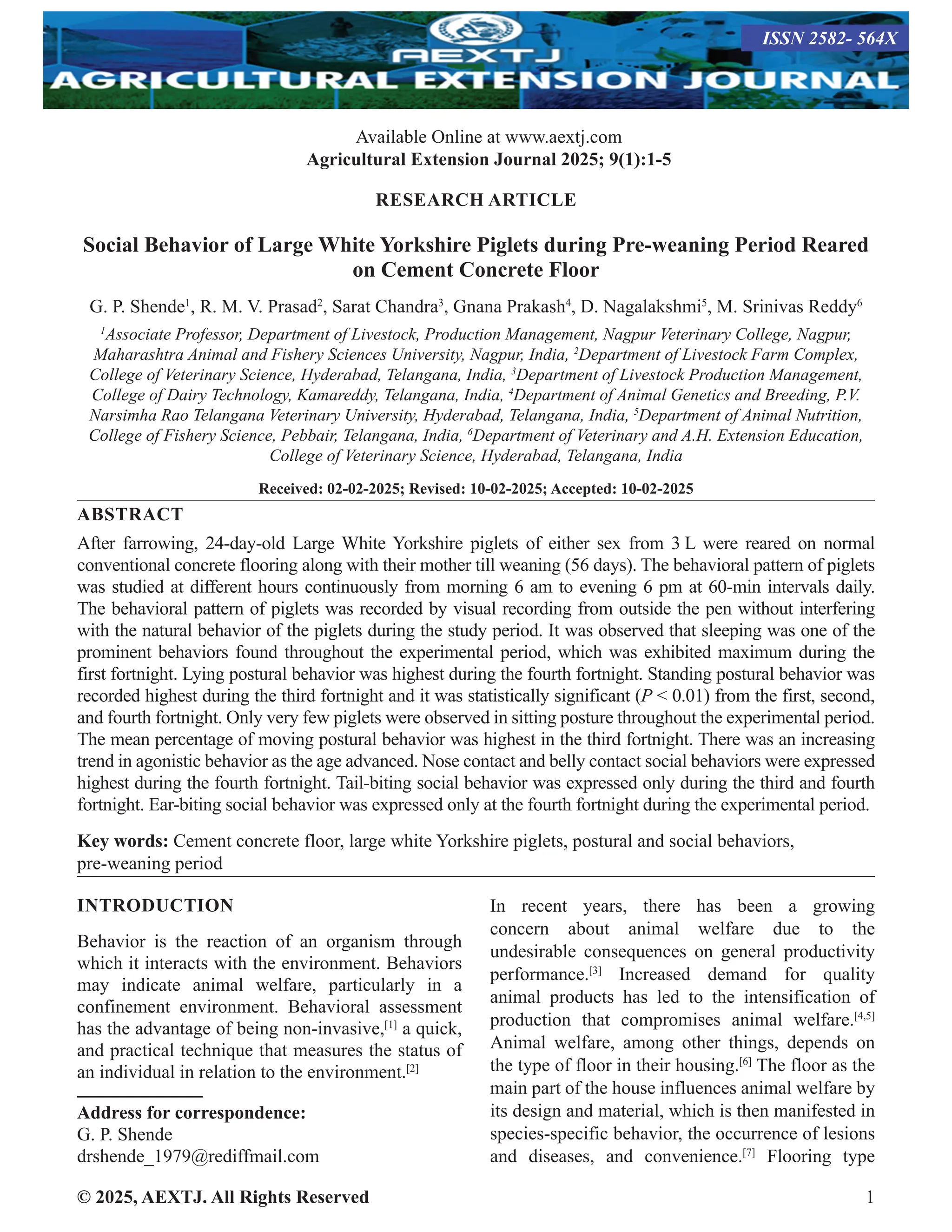 © 2025, AEXTJ. All Rights Reserved 1
RESEARCH ARTICLE
Social Behavior of Large White Yorkshire Piglets during Pre-weaning Period Reared
on Cement Concrete Floor
G. P. Shende1
, R. M. V. Prasad2
, Sarat Chandra3
, Gnana Prakash4
, D. Nagalakshmi5
, M. Srinivas Reddy6
1
Associate Professor, Department of Livestock, Production Management, Nagpur Veterinary College, Nagpur,
Maharashtra Animal and Fishery Sciences University, Nagpur, India, 2
Department of Livestock Farm Complex,
College of Veterinary Science, Hyderabad, Telangana, India, 3
Department of Livestock Production Management,
College of Dairy Technology, Kamareddy, Telangana, India, 4
Department of Animal Genetics and Breeding, P.V.
Narsimha Rao Telangana Veterinary University, Hyderabad, Telangana, India, 5
Department of Animal Nutrition,
College of Fishery Science, Pebbair, Telangana, India, 6
Department of Veterinary and A.H. Extension Education,
College of Veterinary Science, Hyderabad, Telangana, India
Received: 02-02-2025; Revised: 10-02-2025; Accepted: 10-02-2025
ABSTRACT
After farrowing, 24-day-old Large White Yorkshire piglets of either sex from 3 L were reared on normal
conventional concrete flooring along with their mother till weaning (56 days). The behavioral pattern of piglets
was studied at different hours continuously from morning 6 am to evening 6 pm at 60-min intervals daily.
The behavioral pattern of piglets was recorded by visual recording from outside the pen without interfering
with the natural behavior of the piglets during the study period. It was observed that sleeping was one of the
prominent behaviors found throughout the experimental period, which was exhibited maximum during the
first fortnight. Lying postural behavior was highest during the fourth fortnight. Standing postural behavior was
recorded highest during the third fortnight and it was statistically significant (P  0.01) from the first, second,
and fourth fortnight. Only very few piglets were observed in sitting posture throughout the experimental period.
The mean percentage of moving postural behavior was highest in the third fortnight. There was an increasing
trend in agonistic behavior as the age advanced. Nose contact and belly contact social behaviors were expressed
highest during the fourth fortnight. Tail-biting social behavior was expressed only during the third and fourth
fortnight. Ear-biting social behavior was expressed only at the fourth fortnight during the experimental period.
Key words: Cement concrete floor, large white Yorkshire piglets, postural and social behaviors,
pre-weaning period
INTRODUCTION
Behavior is the reaction of an organism through
which it interacts with the environment. Behaviors
may indicate animal welfare, particularly in a
confinement environment. Behavioral assessment
has the advantage of being non-invasive,[1]
a quick,
and practical technique that measures the status of
an individual in relation to the environment.[2]
Address for correspondence:
G. P. Shende
drshende_1979@rediffmail.com
In recent years, there has been a growing
concern about animal welfare due to the
undesirable consequences on general productivity
performance.[3]
Increased demand for quality
animal products has led to the intensification of
production that compromises animal welfare.[4,5]
Animal welfare, among other things, depends on
the type of floor in their housing.[6]
The floor as the
main part of the house influences animal welfare by
its design and material, which is then manifested in
species-specific behavior, the occurrence of lesions
and diseases, and convenience.[7]
Flooring type
Available Online at www.aextj.com
Agricultural Extension Journal 2025; 9(1):1-5
ISSN 2582- 564X
 