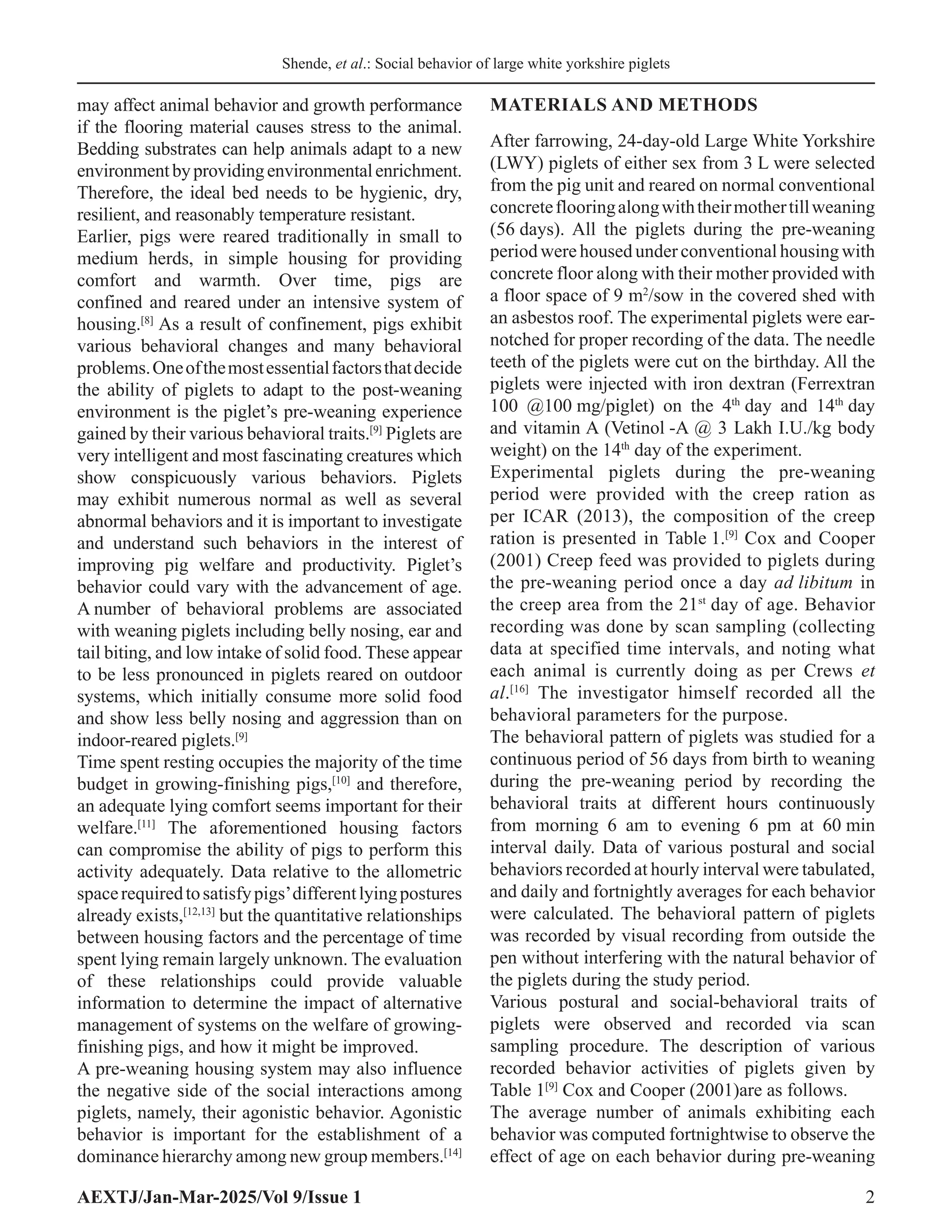 Shende, et al.: Social behavior of large white yorkshire piglets
AEXTJ/Jan-Mar-2025/Vol 9/Issue 1 2
may affect animal behavior and growth performance
if the flooring material causes stress to the animal.
Bedding substrates can help animals adapt to a new
environmentbyprovidingenvironmentalenrichment.
Therefore, the ideal bed needs to be hygienic, dry,
resilient, and reasonably temperature resistant.
Earlier, pigs were reared traditionally in small to
medium herds, in simple housing for providing
comfort and warmth. Over time, pigs are
confined and reared under an intensive system of
housing.[8]
As a result of confinement, pigs exhibit
various behavioral changes and many behavioral
problems.Oneofthemostessentialfactorsthatdecide
the ability of piglets to adapt to the post-weaning
environment is the piglet’s pre-weaning experience
gained by their various behavioral traits.[9]
Piglets are
very intelligent and most fascinating creatures which
show conspicuously various behaviors. Piglets
may exhibit numerous normal as well as several
abnormal behaviors and it is important to investigate
and understand such behaviors in the interest of
improving pig welfare and productivity. Piglet’s
behavior could vary with the advancement of age.
A number of behavioral problems are associated
with weaning piglets including belly nosing, ear and
tail biting, and low intake of solid food. These appear
to be less pronounced in piglets reared on outdoor
systems, which initially consume more solid food
and show less belly nosing and aggression than on
indoor-reared piglets.[9]
Time spent resting occupies the majority of the time
budget in growing-finishing pigs,[10]
and therefore,
an adequate lying comfort seems important for their
welfare.[11]
The aforementioned housing factors
can compromise the ability of pigs to perform this
activity adequately. Data relative to the allometric
spacerequiredtosatisfypigs’differentlyingpostures
already exists,[12,13]
but the quantitative relationships
between housing factors and the percentage of time
spent lying remain largely unknown. The evaluation
of these relationships could provide valuable
information to determine the impact of alternative
management of systems on the welfare of growing-
finishing pigs, and how it might be improved.
A pre-weaning housing system may also influence
the negative side of the social interactions among
piglets, namely, their agonistic behavior. Agonistic
behavior is important for the establishment of a
dominance hierarchy among new group members.[14]
MATERIALS AND METHODS
After farrowing, 24-day-old Large White Yorkshire
(LWY) piglets of either sex from 3 L were selected
from the pig unit and reared on normal conventional
concreteflooringalongwiththeirmothertillweaning
(56 days). All the piglets during the pre-weaning
period were housed under conventional housing with
concrete floor along with their mother provided with
a floor space of 9 m2
/sow in the covered shed with
an asbestos roof. The experimental piglets were ear-
notched for proper recording of the data. The needle
teeth of the piglets were cut on the birthday. All the
piglets were injected with iron dextran (Ferrextran
100 @100 mg/piglet) on the 4th
day and 14th
day
and vitamin A (Vetinol -A @ 3 Lakh I.U./kg body
weight) on the 14th
day of the experiment.
Experimental piglets during the pre-weaning
period were provided with the creep ration as
per ICAR (2013), the composition of the creep
ration is presented in Table 1.[9]
Cox and Cooper
(2001) Creep feed was provided to piglets during
the pre-weaning period once a day ad libitum in
the creep area from the 21st
day of age. Behavior
recording was done by scan sampling (collecting
data at specified time intervals, and noting what
each animal is currently doing as per Crews et
al.[16]
The investigator himself recorded all the
behavioral parameters for the purpose.
The behavioral pattern of piglets was studied for a
continuous period of 56 days from birth to weaning
during the pre-weaning period by recording the
behavioral traits at different hours continuously
from morning 6 am to evening 6 pm at 60 min
interval daily. Data of various postural and social
behaviors recorded at hourly interval were tabulated,
and daily and fortnightly averages for each behavior
were calculated. The behavioral pattern of piglets
was recorded by visual recording from outside the
pen without interfering with the natural behavior of
the piglets during the study period.
Various postural and social-behavioral traits of
piglets were observed and recorded via scan
sampling procedure. The description of various
recorded behavior activities of piglets given by
Table 1[9]
Cox and Cooper (2001)are as follows.
The average number of animals exhibiting each
behavior was computed fortnightwise to observe the
effect of age on each behavior during pre-weaning
 