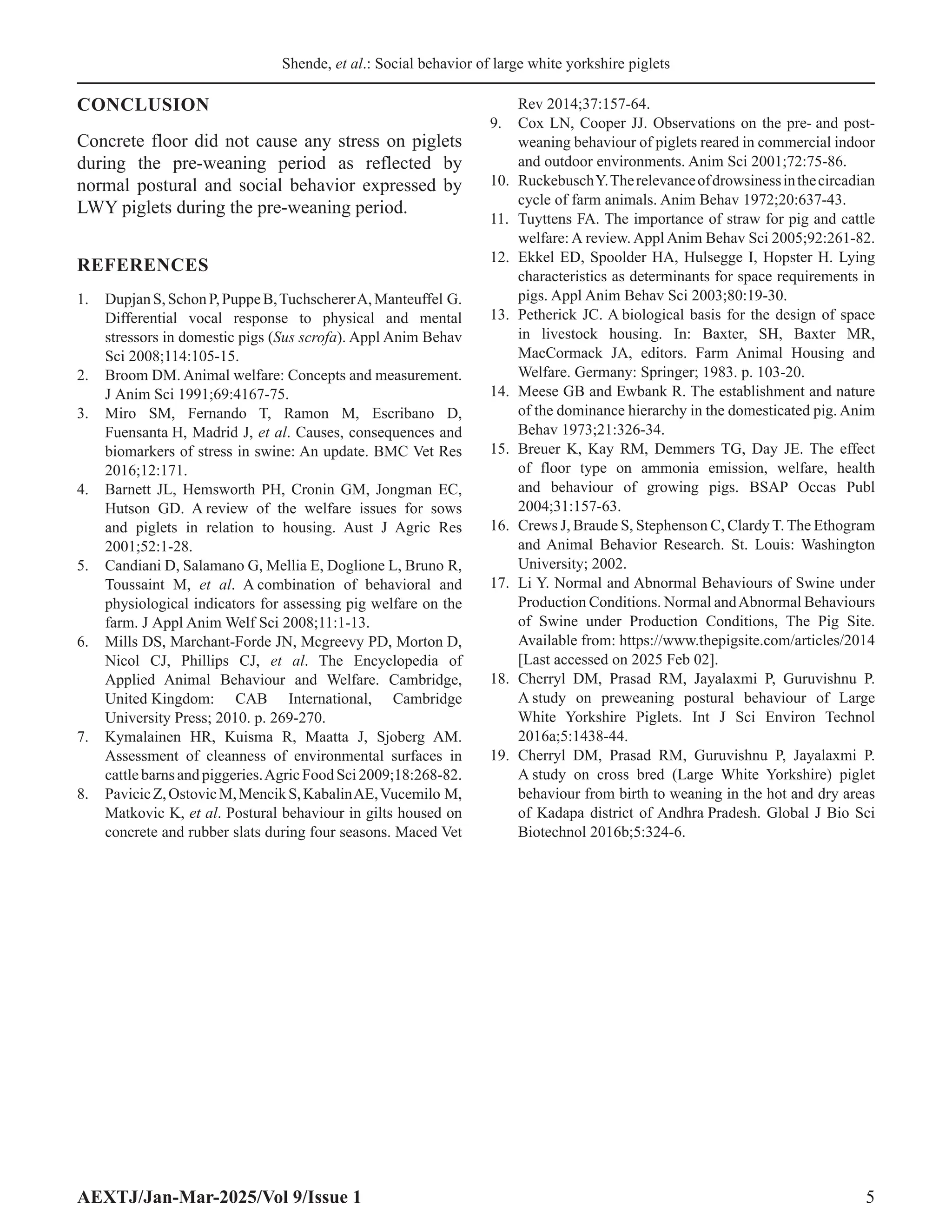 Shende, et al.: Social behavior of large white yorkshire piglets
AEXTJ/Jan-Mar-2025/Vol 9/Issue 1 5
CONCLUSION
Concrete floor did not cause any stress on piglets
during the pre-weaning period as reflected by
normal postural and social behavior expressed by
LWY piglets during the pre-weaning period.
REFERENCES
1. DupjanS,SchonP,PuppeB,TuchschererA,Manteuffel G.
Differential vocal response to physical and mental
stressors in domestic pigs (Sus scrofa). Appl Anim Behav
Sci 2008;114:105-15.
2. Broom DM. Animal welfare: Concepts and measurement.
J Anim Sci 1991;69:4167-75.
3. Miro SM, Fernando T, Ramon M, Escribano D,
Fuensanta H, Madrid J, et al. Causes, consequences and
biomarkers of stress in swine: An update. BMC Vet Res
2016;12:171.
4. Barnett JL, Hemsworth PH, Cronin GM, Jongman EC,
Hutson GD. A review of the welfare issues for sows
and piglets in relation to housing. Aust J Agric Res
2001;52:1-28.
5. Candiani D, Salamano G, Mellia E, Doglione L, Bruno R,
Toussaint M, et al. A combination of behavioral and
physiological indicators for assessing pig welfare on the
farm. J Appl Anim Welf Sci 2008;11:1-13.
6. Mills DS, Marchant-Forde JN, Mcgreevy PD, Morton D,
Nicol CJ, Phillips CJ, et al. The Encyclopedia of
Applied Animal Behaviour and Welfare. Cambridge,
United Kingdom: CAB International, Cambridge
University Press; 2010. p. 269-270.
7. Kymalainen HR, Kuisma R, Maatta J, Sjoberg AM.
Assessment of cleanness of environmental surfaces in
cattle barns and piggeries.Agric Food Sci 2009;18:268-82.
8. PavicicZ,OstovicM,MencikS,KabalinAE,Vucemilo M,
Matkovic K, et al. Postural behaviour in gilts housed on
concrete and rubber slats during four seasons. Maced Vet
Rev 2014;37:157-64.
9. Cox LN, Cooper JJ. Observations on the pre- and post-
weaning behaviour of piglets reared in commercial indoor
and outdoor environments. Anim Sci 2001;72:75-86.
10. RuckebuschY.Therelevanceofdrowsinessinthecircadian
cycle of farm animals. Anim Behav 1972;20:637-43.
11. Tuyttens FA. The importance of straw for pig and cattle
welfare: A review. Appl Anim Behav Sci 2005;92:261-82.
12. Ekkel ED, Spoolder HA, Hulsegge I, Hopster H. Lying
characteristics as determinants for space requirements in
pigs. Appl Anim Behav Sci 2003;80:19-30.
13. Petherick JC. A biological basis for the design of space
in livestock housing. In: Baxter, SH, Baxter MR,
MacCormack JA, editors. Farm Animal Housing and
Welfare. Germany: Springer; 1983. p. 103-20.
14. Meese GB and Ewbank R. The establishment and nature
of the dominance hierarchy in the domesticated pig. Anim
Behav 1973;21:326-34.
15. Breuer K, Kay RM, Demmers TG, Day JE. The effect
of floor type on ammonia emission, welfare, health
and behaviour of growing pigs. BSAP Occas Publ
2004;31:157-63.
16. Crews J, Braude S, Stephenson C, Clardy T. The Ethogram
and Animal Behavior Research. St. Louis: Washington
University; 2002.
17. Li Y. Normal and Abnormal Behaviours of Swine under
Production Conditions. Normal andAbnormal Behaviours
of Swine under Production Conditions, The Pig Site.
Available from: https://www.thepigsite.com/articles/2014
[Last accessed on 2025 Feb 02].
18. Cherryl DM, Prasad RM, Jayalaxmi P, Guruvishnu P.
A study on preweaning postural behaviour of Large
White Yorkshire Piglets. Int J Sci Environ Technol
2016a;5:1438-44.
19. Cherryl DM, Prasad RM, Guruvishnu P, Jayalaxmi P.
A study on cross bred (Large White Yorkshire) piglet
behaviour from birth to weaning in the hot and dry areas
of Kadapa district of Andhra Pradesh. Global J Bio Sci
Biotechnol 2016b;5:324-6.
 