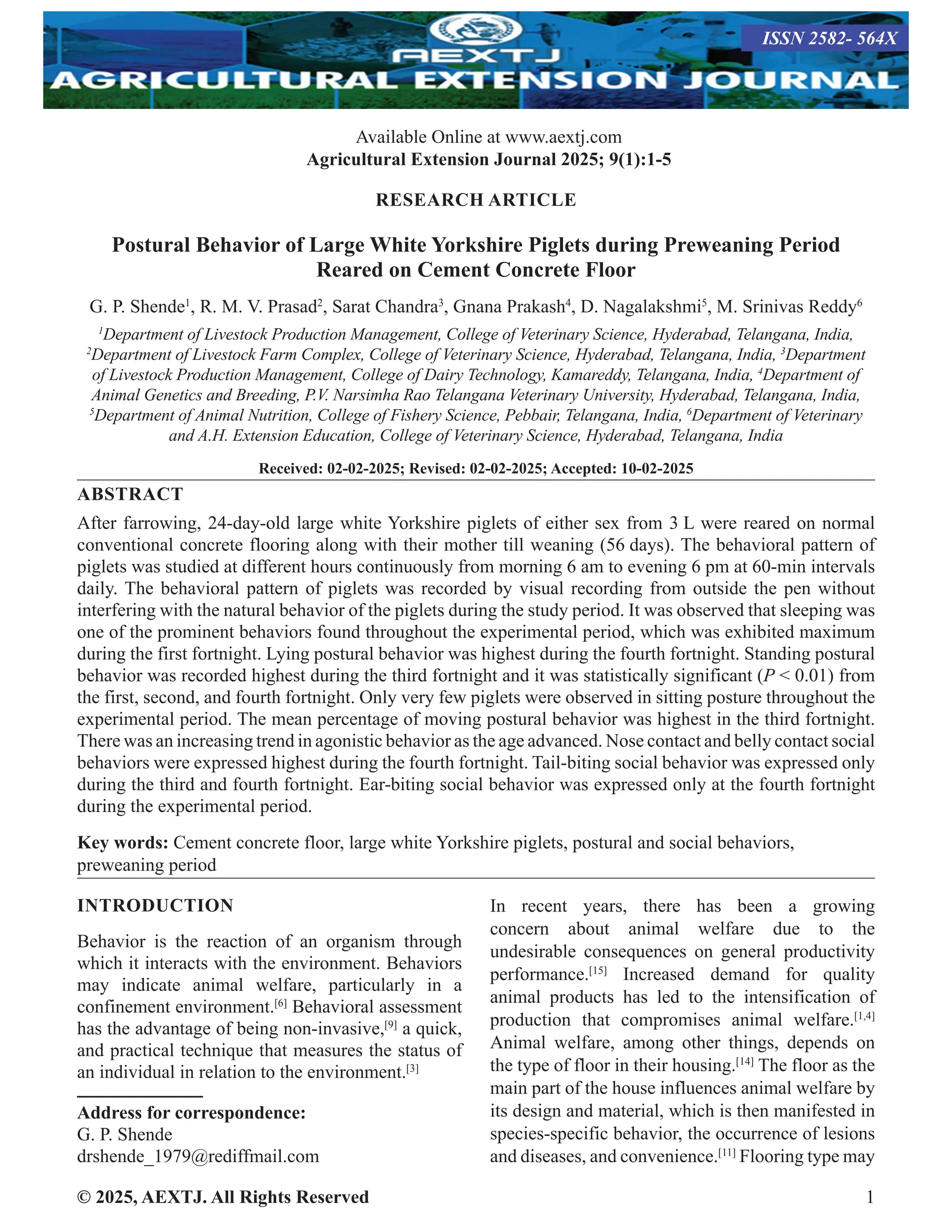© 2025, AEXTJ. All Rights Reserved 1
RESEARCH ARTICLE
Postural Behavior of Large White Yorkshire Piglets during Preweaning Period
Reared on Cement Concrete Floor
G. P. Shende1
, R. M. V. Prasad2
, Sarat Chandra3
, Gnana Prakash4
, D. Nagalakshmi5
, M. Srinivas Reddy6
1
Department of Livestock Production Management, College of Veterinary Science, Hyderabad, Telangana, India,
2
Department of Livestock Farm Complex, College of Veterinary Science, Hyderabad, Telangana, India, 3
Department
of Livestock Production Management, College of Dairy Technology, Kamareddy, Telangana, India, 4
Department of
Animal Genetics and Breeding, P.V. Narsimha Rao Telangana Veterinary University, Hyderabad, Telangana, India,
5
Department of Animal Nutrition, College of Fishery Science, Pebbair, Telangana, India, 6
Department of Veterinary
and A.H. Extension Education, College of Veterinary Science, Hyderabad, Telangana, India
Received: 02-02-2025; Revised: 02-02-2025; Accepted: 10-02-2025
ABSTRACT
After farrowing, 24-day-old large white Yorkshire piglets of either sex from 3 L were reared on normal
conventional concrete flooring along with their mother till weaning (56 days). The behavioral pattern of
piglets was studied at different hours continuously from morning 6 am to evening 6 pm at 60-min intervals
daily. The behavioral pattern of piglets was recorded by visual recording from outside the pen without
interfering with the natural behavior of the piglets during the study period. It was observed that sleeping was
one of the prominent behaviors found throughout the experimental period, which was exhibited maximum
during the first fortnight. Lying postural behavior was highest during the fourth fortnight. Standing postural
behavior was recorded highest during the third fortnight and it was statistically significant (P  0.01) from
the first, second, and fourth fortnight. Only very few piglets were observed in sitting posture throughout the
experimental period. The mean percentage of moving postural behavior was highest in the third fortnight.
There was an increasing trend in agonistic behavior as the age advanced. Nose contact and belly contact social
behaviors were expressed highest during the fourth fortnight. Tail-biting social behavior was expressed only
during the third and fourth fortnight. Ear-biting social behavior was expressed only at the fourth fortnight
during the experimental period.
Key words: Cement concrete floor, large white Yorkshire piglets, postural and social behaviors,
preweaning period
INTRODUCTION
Behavior is the reaction of an organism through
which it interacts with the environment. Behaviors
may indicate animal welfare, particularly in a
confinement environment.[6]
Behavioral assessment
has the advantage of being non-invasive,[9]
a quick,
and practical technique that measures the status of
an individual in relation to the environment.[3]
Address for correspondence:
G. P. Shende
drshende_1979@rediffmail.com
In recent years, there has been a growing
concern about animal welfare due to the
undesirable consequences on general productivity
performance.[15]
Increased demand for quality
animal products has led to the intensification of
production that compromises animal welfare.[1,4]
Animal welfare, among other things, depends on
the type of floor in their housing.[14]
The floor as the
main part of the house influences animal welfare by
its design and material, which is then manifested in
species-specific behavior, the occurrence of lesions
and diseases, and convenience.[11]
Flooring type may
Available Online at www.aextj.com
Agricultural Extension Journal 2025; 9(1):1-5
ISSN 2582- 564X
 