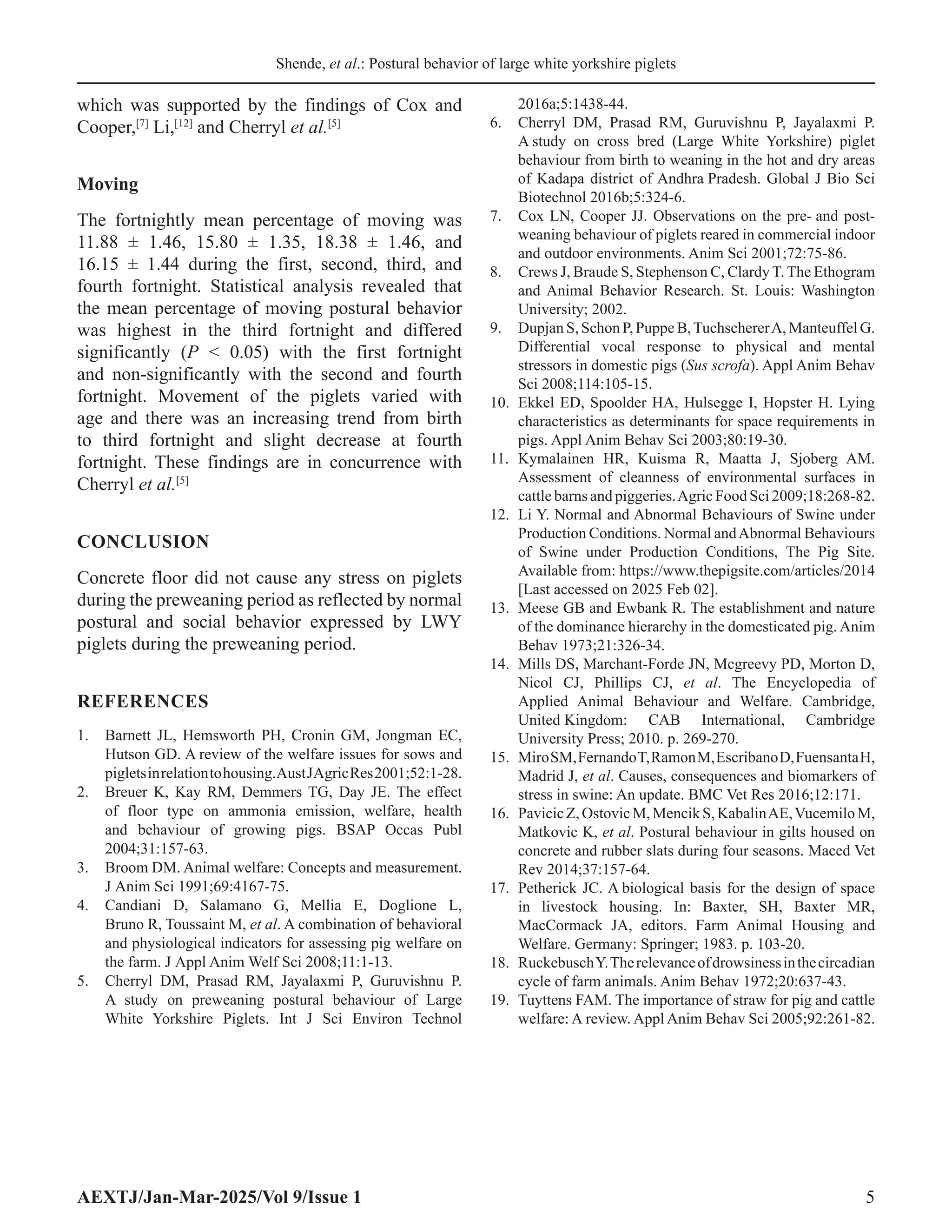 Shende, et al.: Postural behavior of large white yorkshire piglets
AEXTJ/Jan-Mar-2025/Vol 9/Issue 1 5
which was supported by the findings of Cox and
Cooper,[7]
Li,[12]
and Cherryl et al.[5]
Moving
The fortnightly mean percentage of moving was
11.88 ± 1.46, 15.80 ± 1.35, 18.38 ± 1.46, and
16.15 ± 1.44 during the first, second, third, and
fourth fortnight. Statistical analysis revealed that
the mean percentage of moving postural behavior
was highest in the third fortnight and differed
significantly (P  0.05) with the first fortnight
and non-significantly with the second and fourth
fortnight. Movement of the piglets varied with
age and there was an increasing trend from birth
to third fortnight and slight decrease at fourth
fortnight. These findings are in concurrence with
Cherryl et al.[5]
CONCLUSION
Concrete floor did not cause any stress on piglets
during the preweaning period as reflected by normal
postural and social behavior expressed by LWY
piglets during the preweaning period.
REFERENCES
1. Barnett JL, Hemsworth PH, Cronin GM, Jongman EC,
Hutson GD. A review of the welfare issues for sows and
pigletsinrelationtohousing.AustJAgricRes2001;52:1-28.
2. Breuer K, Kay RM, Demmers TG, Day JE. The effect
of floor type on ammonia emission, welfare, health
and behaviour of growing pigs. BSAP Occas Publ
2004;31:157-63.
3. Broom DM. Animal welfare: Concepts and measurement.
J Anim Sci 1991;69:4167-75.
4. Candiani D, Salamano G, Mellia E, Doglione L,
Bruno R, Toussaint M, et al. A combination of behavioral
and physiological indicators for assessing pig welfare on
the farm. J Appl Anim Welf Sci 2008;11:1-13.
5. Cherryl DM, Prasad RM, Jayalaxmi P, Guruvishnu P.
A study on preweaning postural behaviour of Large
White Yorkshire Piglets. Int J Sci Environ Technol
2016a;5:1438-44.
6. Cherryl DM, Prasad RM, Guruvishnu P, Jayalaxmi P.
A study on cross bred (Large White Yorkshire) piglet
behaviour from birth to weaning in the hot and dry areas
of Kadapa district of Andhra Pradesh. Global J Bio Sci
Biotechnol 2016b;5:324-6.
7. Cox LN, Cooper JJ. Observations on the pre- and post-
weaning behaviour of piglets reared in commercial indoor
and outdoor environments. Anim Sci 2001;72:75-86.
8. Crews J, Braude S, Stephenson C, Clardy T. The Ethogram
and Animal Behavior Research. St. Louis: Washington
University; 2002.
9. Dupjan S, Schon P, Puppe B,TuchschererA, Manteuffel G.
Differential vocal response to physical and mental
stressors in domestic pigs (Sus scrofa). Appl Anim Behav
Sci 2008;114:105-15.
10. Ekkel ED, Spoolder HA, Hulsegge I, Hopster H. Lying
characteristics as determinants for space requirements in
pigs. Appl Anim Behav Sci 2003;80:19-30.
11. Kymalainen HR, Kuisma R, Maatta J, Sjoberg AM.
Assessment of cleanness of environmental surfaces in
cattle barns and piggeries.Agric Food Sci 2009;18:268-82.
12. Li Y. Normal and Abnormal Behaviours of Swine under
Production Conditions. Normal andAbnormal Behaviours
of Swine under Production Conditions, The Pig Site.
Available from: https://www.thepigsite.com/articles/2014
[Last accessed on 2025 Feb 02].
13. Meese GB and Ewbank R. The establishment and nature
of the dominance hierarchy in the domesticated pig. Anim
Behav 1973;21:326-34.
14. Mills DS, Marchant-Forde JN, Mcgreevy PD, Morton D,
Nicol CJ, Phillips CJ, et al. The Encyclopedia of
Applied Animal Behaviour and Welfare. Cambridge,
United Kingdom: CAB International, Cambridge
University Press; 2010. p. 269-270.
15. MiroSM,FernandoT,RamonM,EscribanoD,FuensantaH,
Madrid J, et al. Causes, consequences and biomarkers of
stress in swine: An update. BMC Vet Res 2016;12:171.
16. PavicicZ,OstovicM,MencikS,KabalinAE,VucemiloM,
Matkovic K, et al. Postural behaviour in gilts housed on
concrete and rubber slats during four seasons. Maced Vet
Rev 2014;37:157-64.
17. Petherick JC. A biological basis for the design of space
in livestock housing. In: Baxter, SH, Baxter MR,
MacCormack JA, editors. Farm Animal Housing and
Welfare. Germany: Springer; 1983. p. 103-20.
18. RuckebuschY.Therelevanceofdrowsinessinthecircadian
cycle of farm animals. Anim Behav 1972;20:637-43.
19. Tuyttens FAM. The importance of straw for pig and cattle
welfare: A review. Appl Anim Behav Sci 2005;92:261-82.
 