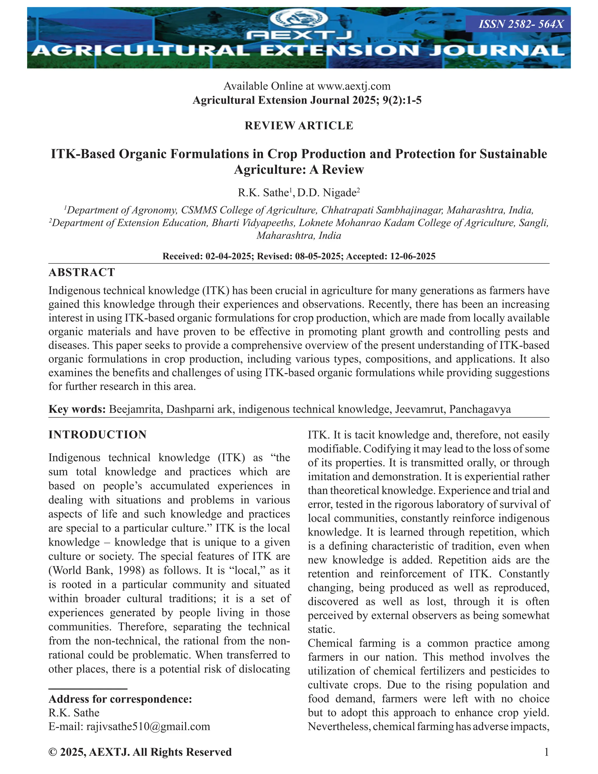 © 2025, AEXTJ. All Rights Reserved 1
REVIEW ARTICLE
ITK-Based Organic Formulations in Crop Production and Protection for Sustainable
Agriculture: A Review
R.K. Sathe1
,D.D. Nigade2
1
Department of Agronomy, CSMMS College of Agriculture, Chhatrapati Sambhajinagar, Maharashtra, India,
2
Department of Extension Education, Bharti Vidyapeeths, Loknete Mohanrao Kadam College of Agriculture, Sangli,
Maharashtra, India
Received: 02-04-2025; Revised: 08-05-2025; Accepted: 12-06-2025
ABSTRACT
Indigenous technical knowledge (ITK) has been crucial in agriculture for many generations as farmers have
gained this knowledge through their experiences and observations. Recently, there has been an increasing
interest in using ITK-based organic formulations for crop production, which are made from locally available
organic materials and have proven to be effective in promoting plant growth and controlling pests and
diseases. This paper seeks to provide a comprehensive overview of the present understanding of ITK-based
organic formulations in crop production, including various types, compositions, and applications. It also
examines the benefits and challenges of using ITK-based organic formulations while providing suggestions
for further research in this area.
Key words: Beejamrita, Dashparni ark, indigenous technical knowledge, Jeevamrut, Panchagavya
INTRODUCTION
Indigenous technical knowledge (ITK) as “the
sum total knowledge and practices which are
based on people’s accumulated experiences in
dealing with situations and problems in various
aspects of life and such knowledge and practices
are special to a particular culture.” ITK is the local
knowledge – knowledge that is unique to a given
culture or society. The special features of ITK are
(World Bank, 1998) as follows. It is “local,” as it
is rooted in a particular community and situated
within broader cultural traditions; it is a set of
experiences generated by people living in those
communities. Therefore, separating the technical
from the non-technical, the rational from the non-
rational could be problematic. When transferred to
other places, there is a potential risk of dislocating
Address for correspondence:
R.K. Sathe
E-mail: rajivsathe510@gmail.com
ITK. It is tacit knowledge and, therefore, not easily
modifiable. Codifying it may lead to the loss of some
of its properties. It is transmitted orally, or through
imitation and demonstration. It is experiential rather
than theoretical knowledge. Experience and trial and
error, tested in the rigorous laboratory of survival of
local communities, constantly reinforce indigenous
knowledge. It is learned through repetition, which
is a defining characteristic of tradition, even when
new knowledge is added. Repetition aids are the
retention and reinforcement of ITK. Constantly
changing, being produced as well as reproduced,
discovered as well as lost, through it is often
perceived by external observers as being somewhat
static.
Chemical farming is a common practice among
farmers in our nation. This method involves the
utilization of chemical fertilizers and pesticides to
cultivate crops. Due to the rising population and
food demand, farmers were left with no choice
but to adopt this approach to enhance crop yield.
Nevertheless,chemicalfarminghasadverseimpacts,
ISSN 2582- 564X
Available Online at www.aextj.com
Agricultural Extension Journal 2025; 9(2):1-5
 