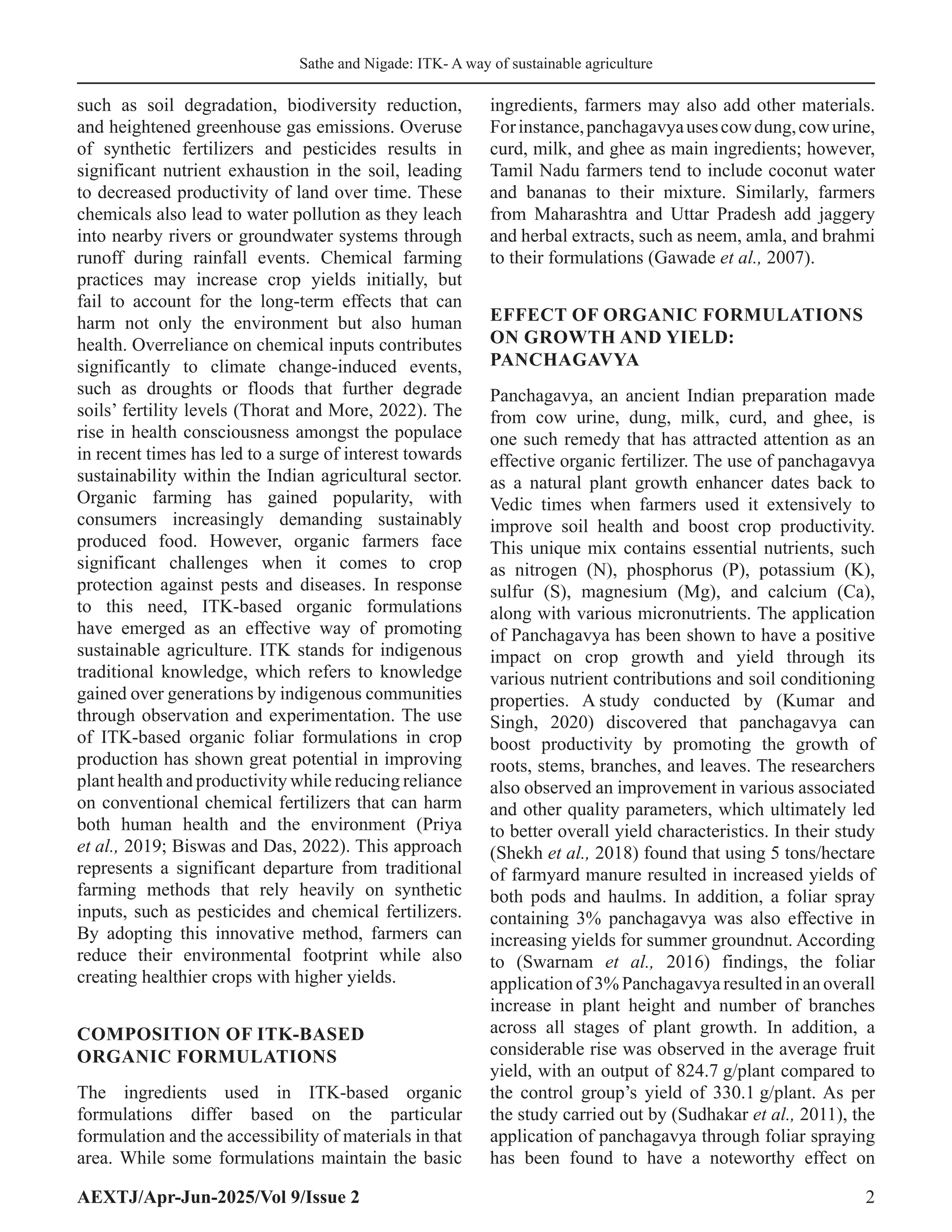 Sathe and Nigade: ITK- A way of sustainable agriculture
AEXTJ/Apr-Jun-2025/Vol 9/Issue 2 2
such as soil degradation, biodiversity reduction,
and heightened greenhouse gas emissions. Overuse
of synthetic fertilizers and pesticides results in
significant nutrient exhaustion in the soil, leading
to decreased productivity of land over time. These
chemicals also lead to water pollution as they leach
into nearby rivers or groundwater systems through
runoff during rainfall events. Chemical farming
practices may increase crop yields initially, but
fail to account for the long-term effects that can
harm not only the environment but also human
health. Overreliance on chemical inputs contributes
significantly to climate change-induced events,
such as droughts or floods that further degrade
soils’ fertility levels (Thorat and More, 2022). The
rise in health consciousness amongst the populace
in recent times has led to a surge of interest towards
sustainability within the Indian agricultural sector.
Organic farming has gained popularity, with
consumers increasingly demanding sustainably
produced food. However, organic farmers face
significant challenges when it comes to crop
protection against pests and diseases. In response
to this need, ITK-based organic formulations
have emerged as an effective way of promoting
sustainable agriculture. ITK stands for indigenous
traditional knowledge, which refers to knowledge
gained over generations by indigenous communities
through observation and experimentation. The use
of ITK-based organic foliar formulations in crop
production has shown great potential in improving
plant health and productivity while reducing reliance
on conventional chemical fertilizers that can harm
both human health and the environment (Priya
et al., 2019; Biswas and Das, 2022). This approach
represents a significant departure from traditional
farming methods that rely heavily on synthetic
inputs, such as pesticides and chemical fertilizers.
By adopting this innovative method, farmers can
reduce their environmental footprint while also
creating healthier crops with higher yields.
COMPOSITION OF ITK-BASED
ORGANIC FORMULATIONS
The ingredients used in ITK-based organic
formulations differ based on the particular
formulation and the accessibility of materials in that
area. While some formulations maintain the basic
ingredients, farmers may also add other materials.
Forinstance,panchagavyausescowdung,cowurine,
curd, milk, and ghee as main ingredients; however,
Tamil Nadu farmers tend to include coconut water
and bananas to their mixture. Similarly, farmers
from Maharashtra and Uttar Pradesh add jaggery
and herbal extracts, such as neem, amla, and brahmi
to their formulations (Gawade et al., 2007).
EFFECT OF ORGANIC FORMULATIONS
ON GROWTH AND YIELD:
PANCHAGAVYA
Panchagavya, an ancient Indian preparation made
from cow urine, dung, milk, curd, and ghee, is
one such remedy that has attracted attention as an
effective organic fertilizer. The use of panchagavya
as a natural plant growth enhancer dates back to
Vedic times when farmers used it extensively to
improve soil health and boost crop productivity.
This unique mix contains essential nutrients, such
as nitrogen (N), phosphorus (P), potassium (K),
sulfur (S), magnesium (Mg), and calcium (Ca),
along with various micronutrients. The application
of Panchagavya has been shown to have a positive
impact on crop growth and yield through its
various nutrient contributions and soil conditioning
properties. A study conducted by (Kumar and
Singh, 2020) discovered that panchagavya can
boost productivity by promoting the growth of
roots, stems, branches, and leaves. The researchers
also observed an improvement in various associated
and other quality parameters, which ultimately led
to better overall yield characteristics. In their study
(Shekh et al., 2018) found that using 5 tons/hectare
of farmyard manure resulted in increased yields of
both pods and haulms. In addition, a foliar spray
containing 3% panchagavya was also effective in
increasing yields for summer groundnut. According
to (Swarnam et al., 2016) findings, the foliar
application of 3% Panchagavya resulted in an overall
increase in plant height and number of branches
across all stages of plant growth. In addition, a
considerable rise was observed in the average fruit
yield, with an output of 824.7 g/plant compared to
the control group’s yield of 330.1 g/plant. As per
the study carried out by (Sudhakar et al., 2011), the
application of panchagavya through foliar spraying
has been found to have a noteworthy effect on
 