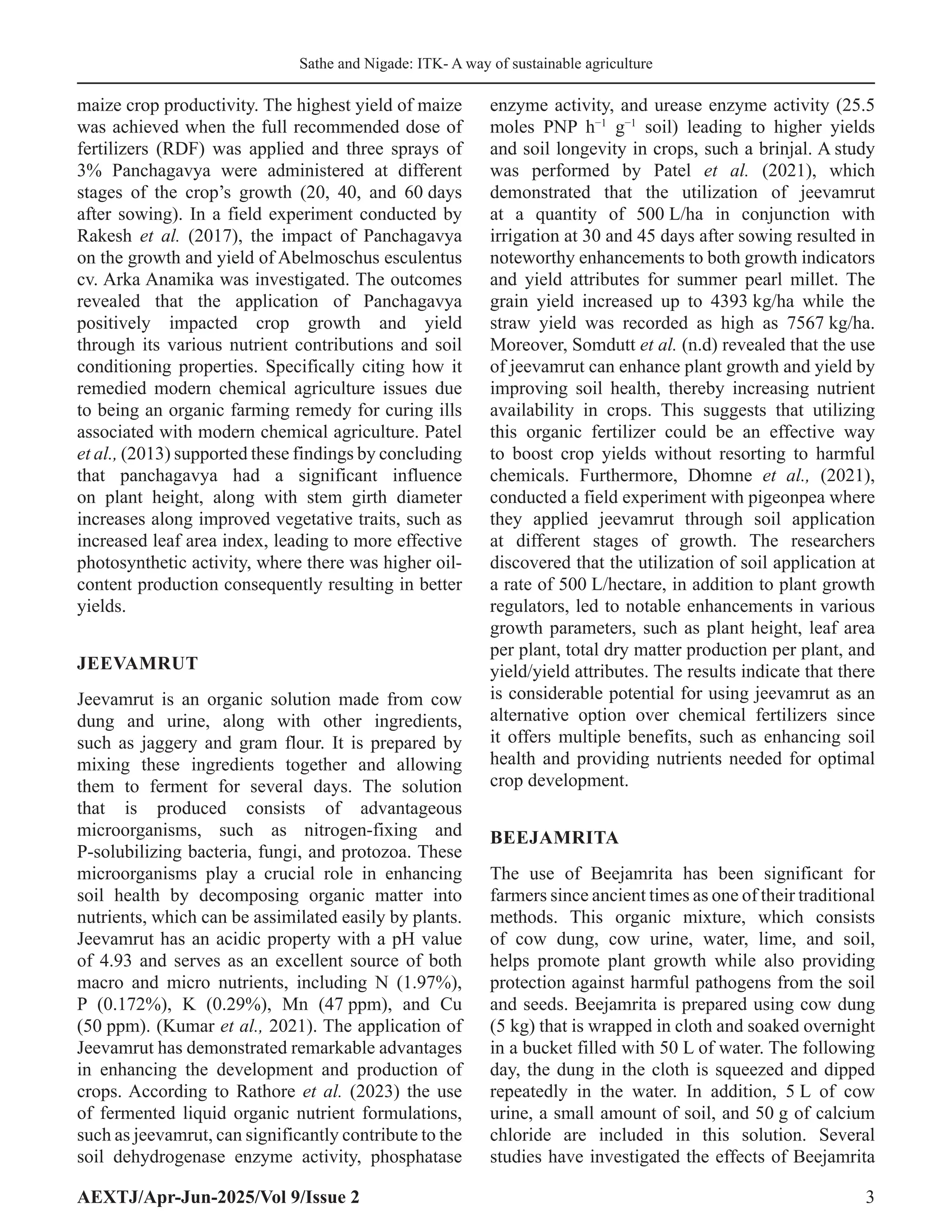 Sathe and Nigade: ITK- A way of sustainable agriculture
AEXTJ/Apr-Jun-2025/Vol 9/Issue 2 3
maize crop productivity. The highest yield of maize
was achieved when the full recommended dose of
fertilizers (RDF) was applied and three sprays of
3% Panchagavya were administered at different
stages of the crop’s growth (20, 40, and 60 days
after sowing). In a field experiment conducted by
Rakesh et al. (2017), the impact of Panchagavya
on the growth and yield of Abelmoschus esculentus
cv. Arka Anamika was investigated. The outcomes
revealed that the application of Panchagavya
positively impacted crop growth and yield
through its various nutrient contributions and soil
conditioning properties. Specifically citing how it
remedied modern chemical agriculture issues due
to being an organic farming remedy for curing ills
associated with modern chemical agriculture. Patel
et al., (2013) supported these findings by concluding
that panchagavya had a significant influence
on plant height, along with stem girth diameter
increases along improved vegetative traits, such as
increased leaf area index, leading to more effective
photosynthetic activity, where there was higher oil-
content production consequently resulting in better
yields.
JEEVAMRUT
Jeevamrut is an organic solution made from cow
dung and urine, along with other ingredients,
such as jaggery and gram flour. It is prepared by
mixing these ingredients together and allowing
them to ferment for several days. The solution
that is produced consists of advantageous
microorganisms, such as nitrogen-fixing and
P-solubilizing bacteria, fungi, and protozoa. These
microorganisms play a crucial role in enhancing
soil health by decomposing organic matter into
nutrients, which can be assimilated easily by plants.
Jeevamrut has an acidic property with a pH value
of 4.93 and serves as an excellent source of both
macro and micro nutrients, including N (1.97%),
P (0.172%), K (0.29%), Mn (47 ppm), and Cu
(50 ppm). (Kumar et al., 2021). The application of
Jeevamrut has demonstrated remarkable advantages
in enhancing the development and production of
crops. According to Rathore et al. (2023) the use
of fermented liquid organic nutrient formulations,
such as jeevamrut, can significantly contribute to the
soil dehydrogenase enzyme activity, phosphatase
enzyme activity, and urease enzyme activity (25.5
moles PNP h−1
g−1
soil) leading to higher yields
and soil longevity in crops, such a brinjal. A study
was performed by Patel et al. (2021), which
demonstrated that the utilization of jeevamrut
at a quantity of 500 L/ha in conjunction with
irrigation at 30 and 45 days after sowing resulted in
noteworthy enhancements to both growth indicators
and yield attributes for summer pearl millet. The
grain yield increased up to 4393 kg/ha while the
straw yield was recorded as high as 7567 kg/ha.
Moreover, Somdutt et al. (n.d) revealed that the use
of jeevamrut can enhance plant growth and yield by
improving soil health, thereby increasing nutrient
availability in crops. This suggests that utilizing
this organic fertilizer could be an effective way
to boost crop yields without resorting to harmful
chemicals. Furthermore, Dhomne et al., (2021),
conducted a field experiment with pigeonpea where
they applied jeevamrut through soil application
at different stages of growth. The researchers
discovered that the utilization of soil application at
a rate of 500 L/hectare, in addition to plant growth
regulators, led to notable enhancements in various
growth parameters, such as plant height, leaf area
per plant, total dry matter production per plant, and
yield/yield attributes. The results indicate that there
is considerable potential for using jeevamrut as an
alternative option over chemical fertilizers since
it offers multiple benefits, such as enhancing soil
health and providing nutrients needed for optimal
crop development.
BEEJAMRITA
The use of Beejamrita has been significant for
farmers since ancient times as one of their traditional
methods. This organic mixture, which consists
of cow dung, cow urine, water, lime, and soil,
helps promote plant growth while also providing
protection against harmful pathogens from the soil
and seeds. Beejamrita is prepared using cow dung
(5 kg) that is wrapped in cloth and soaked overnight
in a bucket filled with 50 L of water. The following
day, the dung in the cloth is squeezed and dipped
repeatedly in the water. In addition, 5 L of cow
urine, a small amount of soil, and 50 g of calcium
chloride are included in this solution. Several
studies have investigated the effects of Beejamrita
 