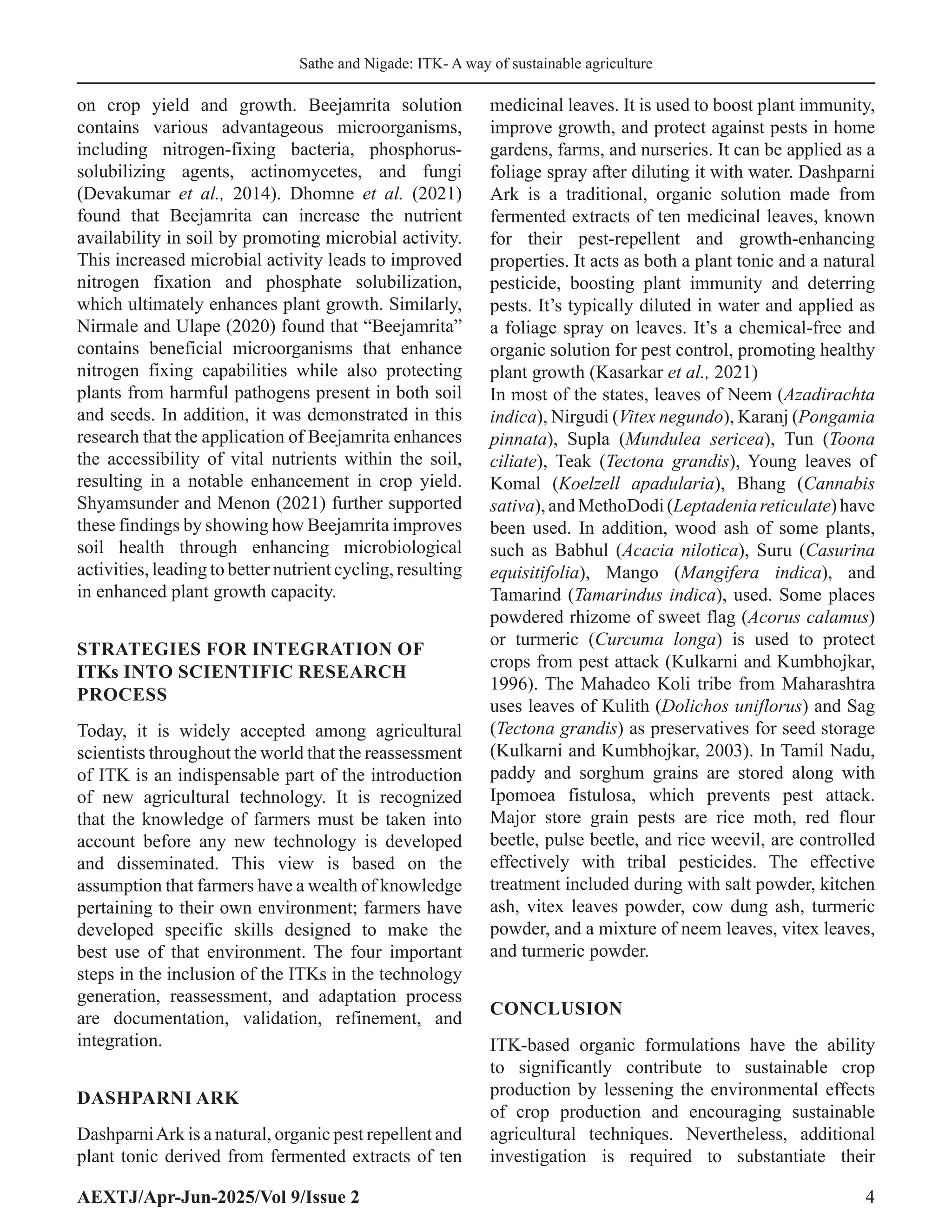 Sathe and Nigade: ITK- A way of sustainable agriculture
AEXTJ/Apr-Jun-2025/Vol 9/Issue 2 4
on crop yield and growth. Beejamrita solution
contains various advantageous microorganisms,
including nitrogen-fixing bacteria, phosphorus-
solubilizing agents, actinomycetes, and fungi
(Devakumar et al., 2014). Dhomne et al. (2021)
found that Beejamrita can increase the nutrient
availability in soil by promoting microbial activity.
This increased microbial activity leads to improved
nitrogen fixation and phosphate solubilization,
which ultimately enhances plant growth. Similarly,
Nirmale and Ulape (2020) found that “Beejamrita”
contains beneficial microorganisms that enhance
nitrogen fixing capabilities while also protecting
plants from harmful pathogens present in both soil
and seeds. In addition, it was demonstrated in this
research that the application of Beejamrita enhances
the accessibility of vital nutrients within the soil,
resulting in a notable enhancement in crop yield.
Shyamsunder and Menon (2021) further supported
these findings by showing how Beejamrita improves
soil health through enhancing microbiological
activities, leading to better nutrient cycling, resulting
in enhanced plant growth capacity.
STRATEGIES FOR INTEGRATION OF
ITKs INTO SCIENTIFIC RESEARCH
PROCESS
Today, it is widely accepted among agricultural
scientists throughout the world that the reassessment
of ITK is an indispensable part of the introduction
of new agricultural technology. It is recognized
that the knowledge of farmers must be taken into
account before any new technology is developed
and disseminated. This view is based on the
assumption that farmers have a wealth of knowledge
pertaining to their own environment; farmers have
developed specific skills designed to make the
best use of that environment. The four important
steps in the inclusion of the ITKs in the technology
generation, reassessment, and adaptation process
are documentation, validation, refinement, and
integration.
DASHPARNI ARK
DashparniArk is a natural, organic pest repellent and
plant tonic derived from fermented extracts of ten
medicinal leaves. It is used to boost plant immunity,
improve growth, and protect against pests in home
gardens, farms, and nurseries. It can be applied as a
foliage spray after diluting it with water. Dashparni
Ark is a traditional, organic solution made from
fermented extracts of ten medicinal leaves, known
for their pest-repellent and growth-enhancing
properties. It acts as both a plant tonic and a natural
pesticide, boosting plant immunity and deterring
pests. It’s typically diluted in water and applied as
a foliage spray on leaves. It’s a chemical-free and
organic solution for pest control, promoting healthy
plant growth (Kasarkar et al., 2021)
In most of the states, leaves of Neem (Azadirachta
indica), Nirgudi (Vitex negundo), Karanj (Pongamia
pinnata), Supla (Mundulea sericea), Tun (Toona
ciliate), Teak (Tectona grandis), Young leaves of
Komal (Koelzell apadularia), Bhang (Cannabis
sativa),andMethoDodi(Leptadeniareticulate)have
been used. In addition, wood ash of some plants,
such as Babhul (Acacia nilotica), Suru (Casurina
equisitifolia), Mango (Mangifera indica), and
Tamarind (Tamarindus indica), used. Some places
powdered rhizome of sweet flag (Acorus calamus)
or turmeric (Curcuma longa) is used to protect
crops from pest attack (Kulkarni and Kumbhojkar,
1996). The Mahadeo Koli tribe from Maharashtra
uses leaves of Kulith (Dolichos uniflorus) and Sag
(Tectona grandis) as preservatives for seed storage
(Kulkarni and Kumbhojkar, 2003). In Tamil Nadu,
paddy and sorghum grains are stored along with
Ipomoea fistulosa, which prevents pest attack.
Major store grain pests are rice moth, red flour
beetle, pulse beetle, and rice weevil, are controlled
effectively with tribal pesticides. The effective
treatment included during with salt powder, kitchen
ash, vitex leaves powder, cow dung ash, turmeric
powder, and a mixture of neem leaves, vitex leaves,
and turmeric powder.
CONCLUSION
ITK-based organic formulations have the ability
to significantly contribute to sustainable crop
production by lessening the environmental effects
of crop production and encouraging sustainable
agricultural techniques. Nevertheless, additional
investigation is required to substantiate their
 