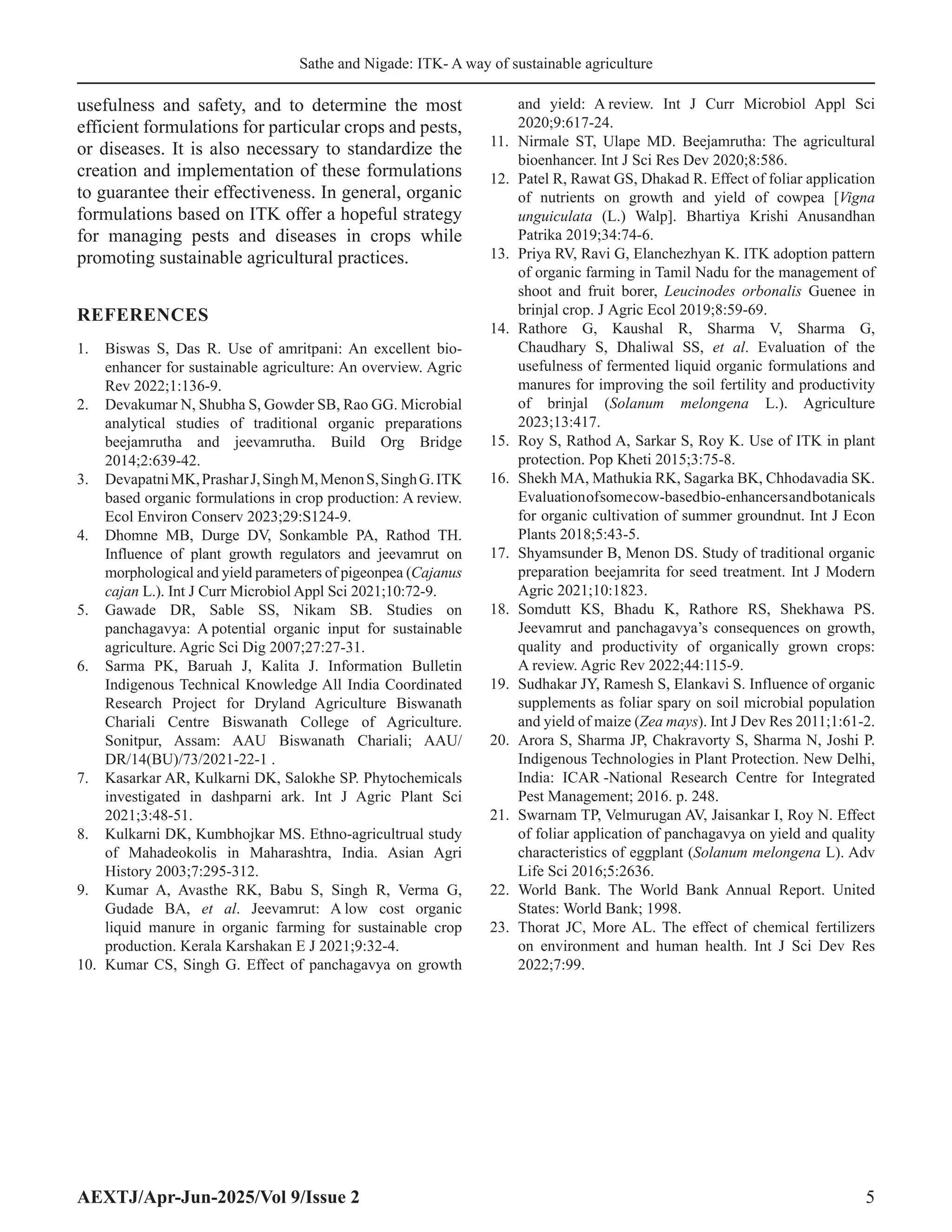 Sathe and Nigade: ITK- A way of sustainable agriculture
AEXTJ/Apr-Jun-2025/Vol 9/Issue 2 5
usefulness and safety, and to determine the most
efficient formulations for particular crops and pests,
or diseases. It is also necessary to standardize the
creation and implementation of these formulations
to guarantee their effectiveness. In general, organic
formulations based on ITK offer a hopeful strategy
for managing pests and diseases in crops while
promoting sustainable agricultural practices.
REFERENCES
1. Biswas S, Das R. Use of amritpani: An excellent bio-
enhancer for sustainable agriculture: An overview. Agric
Rev 2022;1:136-9.
2. Devakumar N, Shubha S, Gowder SB, Rao GG. Microbial
analytical studies of traditional organic preparations
beejamrutha and jeevamrutha. Build Org Bridge
2014;2:639-42.
3. DevapatniMK,PrasharJ,SinghM,MenonS,SinghG.ITK
based organic formulations in crop production: A review.
Ecol Environ Conserv 2023;29:S124-9.
4. Dhomne MB, Durge DV, Sonkamble PA, Rathod TH.
Influence of plant growth regulators and jeevamrut on
morphological and yield parameters of pigeonpea (Cajanus
cajan L.). Int J Curr Microbiol Appl Sci 2021;10:72-9.
5. Gawade DR, Sable SS, Nikam SB. Studies on
panchagavya: A potential organic input for sustainable
agriculture. Agric Sci Dig 2007;27:27-31.
6. Sarma PK, Baruah J, Kalita J. Information Bulletin
Indigenous Technical Knowledge All India Coordinated
Research Project for Dryland Agriculture Biswanath
Chariali Centre Biswanath College of Agriculture.
Sonitpur, Assam: AAU Biswanath Chariali; AAU/
DR/14(BU)/73/2021-22-1 .
7. Kasarkar AR, Kulkarni DK, Salokhe SP. Phytochemicals
investigated in dashparni ark. Int J Agric Plant Sci
2021;3:48-51.
8. Kulkarni DK, Kumbhojkar MS. Ethno-agricultrual study
of Mahadeokolis in Maharashtra, India. Asian Agri
History 2003;7:295-312.
9. Kumar A, Avasthe RK, Babu S, Singh R, Verma G,
Gudade BA, et al. Jeevamrut: A low cost organic
liquid manure in organic farming for sustainable crop
production. Kerala Karshakan E J 2021;9:32-4.
10. Kumar CS, Singh G. Effect of panchagavya on growth
and yield: A review. Int J Curr Microbiol Appl Sci
2020;9:617-24.
11. Nirmale ST, Ulape MD. Beejamrutha: The agricultural
bioenhancer. Int J Sci Res Dev 2020;8:586.
12. Patel R, Rawat GS, Dhakad R. Effect of foliar application
of nutrients on growth and yield of cowpea [Vigna
unguiculata (L.) Walp]. Bhartiya Krishi Anusandhan
Patrika 2019;34:74-6.
13. Priya RV, Ravi G, Elanchezhyan K. ITK adoption pattern
of organic farming in Tamil Nadu for the management of
shoot and fruit borer, Leucinodes orbonalis Guenee in
brinjal crop. J Agric Ecol 2019;8:59-69.
14. Rathore G, Kaushal R, Sharma V, Sharma G,
Chaudhary S, Dhaliwal SS, et al. Evaluation of the
usefulness of fermented liquid organic formulations and
manures for improving the soil fertility and productivity
of brinjal (Solanum melongena L.). Agriculture
2023;13:417.
15. Roy S, Rathod A, Sarkar S, Roy K. Use of ITK in plant
protection. Pop Kheti 2015;3:75-8.
16. Shekh MA, Mathukia RK, Sagarka BK, Chhodavadia SK.
Evaluationofsomecow-basedbio-enhancersandbotanicals
for organic cultivation of summer groundnut. Int J Econ
Plants 2018;5:43-5.
17. Shyamsunder B, Menon DS. Study of traditional organic
preparation beejamrita for seed treatment. Int J Modern
Agric 2021;10:1823.
18. Somdutt KS, Bhadu K, Rathore RS, Shekhawa PS.
Jeevamrut and panchagavya’s consequences on growth,
quality and productivity of organically grown crops:
A review. Agric Rev 2022;44:115-9.
19. Sudhakar JY, Ramesh S, Elankavi S. Influence of organic
supplements as foliar spary on soil microbial population
and yield of maize (Zea mays). Int J Dev Res 2011;1:61-2.
20. Arora S, Sharma JP, Chakravorty S, Sharma N, Joshi P.
Indigenous Technologies in Plant Protection. New Delhi,
India: ICAR -National Research Centre for Integrated
Pest Management; 2016. p. 248.
21. Swarnam TP, Velmurugan AV, Jaisankar I, Roy N. Effect
of foliar application of panchagavya on yield and quality
characteristics of eggplant (Solanum melongena L). Adv
Life Sci 2016;5:2636.
22. World Bank. The World Bank Annual Report. United
States: World Bank; 1998.
23. Thorat JC, More AL. The effect of chemical fertilizers
on environment and human health. Int J Sci Dev Res
2022;7:99.
 
