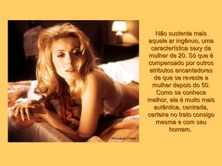 Não sustenta mais aquele ar ingênuo, uma característica sexy da mulher de 20. Só que é compensado por outros atributos encantadores de que se reveste a mulher depois do 50. Como se conhece melhor, ela é muito mais autêntica, centrada, certeira no trato consigo mesma e com seu homem.   