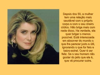 Depois dos 50, a mulher tem uma relação mais saudável com o próprio corpo e com o seu cheiro cíclico. Não briga mais com nada disso. Na verdade, ela quer brigar o menos possível. Está interessada em absorver do mundo o que lhe parecer justo e útil, ignorando o que for feio e baixo-astral. Quer é ser feliz. Se o seu homem não gostar do jeito que ela é, que vá procurar outra. 