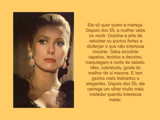 Ela só quer quem a mereça. Depois dos 50, a mulher sabe se vestir. Domina a arte de valorizar os pontos fortes e disfarçar o que não interessa mostrar. Sabe escolher sapatos, tecidos e decotes, maquiagem e corte de cabelo. Mas, sobretudo, gosta do melhor de si mesma. E tem gestos mais delicados e elegantes. Depois dos 50, ela carrega um olhar muito mais matador quando interessa matar. 