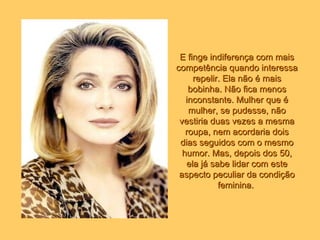 E finge indiferença com mais competência quando interessa repelir. Ela não é mais bobinha. Não fica menos inconstante. Mulher que é mulher, se pudesse, não vestiria duas vezes a mesma roupa, nem acordaria dois dias seguidos com o mesmo humor. Mas, depois dos 50, ela já sabe lidar com este aspecto peculiar da condição feminina.   