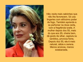 Não veste mais calcinhas que não lhe favorecem. Só usa lingeries com altíssimo poder de fogo. Também aprende a se perfumar na dose certa, com a fragrância exata. A mulher depois dos 50, mais do que aos 20, cheira bem, dá gosto de olhar, captura os sentidos, provoca fome. Depois dos 50, ela é mais natural, sábia e serena. Menos ansiosa, menos estabanada.   