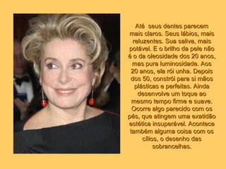 Até  seus dentes parecem mais claros. Seus lábios, mais reluzentes. Sua saliva, mais potável. E o brilho da pele não é o da oleosidade dos 20 anos, mas pura luminosidade. Aos 20 anos, ela rói unha. Depois dos 50, constrói para si mãos plásticas e perfeitas. Ainda desenvolve um toque ao mesmo tempo firme e suave. Ocorre algo parecido com os pés, que atingem uma exatidão estética insuperável. Acontece também alguma coisa com os cílios, o desenho das sobrancelhas. 