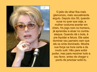 O jeito de olhar fica mais glamuroso, mais sexualmente arguto. Depois dos 50, quando ousa no quer que seja, a mulher costuma acertar em cheio. No jogo com os homens, já aprendeu a atuar no contra-ataque. Quando dá o bote, é pra liquidar a fatura. Ela sabe dominar seu parceiro sem que ele se sinta dominado. Mostra sua força na hora certa e de modo sutil. Não para exibir poder, mas para resolver tudo a seu favor, antes de chegar o ponto de precisar exibí-lo. 