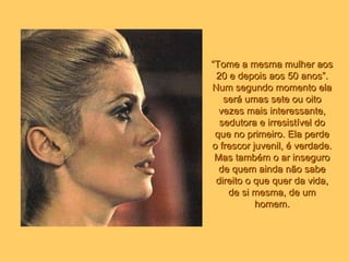 “ Tome a mesma mulher aos 20 e depois aos 50 anos”. Num segundo momento ela será umas sete ou oito vezes mais interessante, sedutora e irresistível do que no primeiro. Ela perde o frescor juvenil, é verdade. Mas também o ar inseguro de quem ainda não sabe direito o que quer da vida, de si mesma, de um homem. 