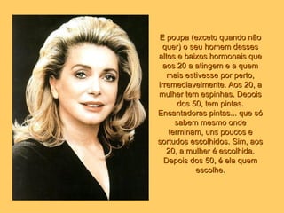 E poupa (exceto quando não quer) o seu homem desses altos e baixos hormonais que aos 20 a atingem e a quem mais estivesse por perto, irremediavelmente. Aos 20, a mulher tem espinhas. Depois dos 50, tem pintas. Encantadoras pintas... que só sabem mesmo onde terminam, uns poucos e sortudos escolhidos. Sim, aos 20, a mulher é escolhida. Depois dos 50, é ela quem escolhe. 