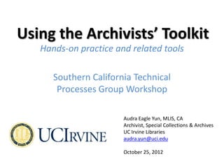 Using the Archivists’ Toolkit
   Hands-on practice and related tools

      Southern California Technical
       Processes Group Workshop

                       Audra Eagle Yun, MLIS, CA
                       Archivist, Special Collections & Archives
                       UC Irvine Libraries
                       audra.yun@uci.edu

                       October 25, 2012
 