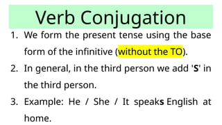 Verb Conjugation
1. We form the present tense using the base
form of the infinitive (without the TO).
2. In general, in the third person we add 'S' in
the third person.
3. Example: He / She / It speaks English at
home.
 