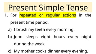 Present Simple Tense
1. For repeated or regular actions in the
present time period.
a) I brush my teeth every morning.
b) John sleeps eight hours every night
during the week.
c) My mother cooks dinner every evening.
 