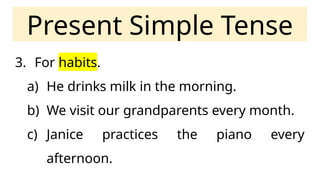 Present Simple Tense
3. For habits.
a) He drinks milk in the morning.
b) We visit our grandparents every month.
c) Janice practices the piano every
afternoon.
 